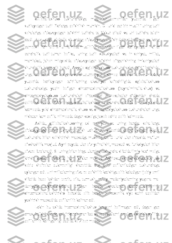 «Globallashuv»   tushunchasiga   mualliflar   tomonidan   yuqorida   il-gari
surilayotgan   turli   fikrlarga  qo’shilish   mumkin.   CHunki   qar   bir   muallif   uning   turli
sohalariga   o’tkazayotgan   ta‘sirini   turlicha   ta-fakkur   qiladi   va   uni   turlicha   talqin
etadi. Boz   ustiga  globalla-shuvning  o’tkazayotgan  ta‘sir   doirasi  bepoyon  va  keng
qamrovli   ham-dir.   SHu   ma‘noda   mualliflar   tomonidan   ilgari   surilayotgan   fikr-lar
qanchalik   turli-tuman   bo’lsa,   uning   turli   xususiyatlari   va   in-soniyat,   millat,
mamlakat,   jahon   miqyosida   o’tkazayotgan   ta‘sirini   o’rganishning   imkoniyatlari
shunchalik   kengayib boradi. Avvalo «globallashuv» tushunchasiga  ta‘rif  berishda,
unga haqiqatan  ham  kengroq va chuqurroq yondoshmoq  kerak bo’ladi.  Jumladan,
yuqorida   berilayotgan   ta‘riflarning   aksariyat   ko’pchiligida   «globallashuv»
tushunchasiga   yaqin   bo’lgan   «internatsionallashuv»   (baynalminalla- shuv)   va
«integratsiyalashuv»   tushunchalari   o’rtasidagi   munosabatlar   e‘tibordan   chetda
qolib   kelmoqda.   YA‘ni   nega   «Globallashuv»   tu-shuncha   sifatida   ommaviylashib
ketmoqda yoki «internatsionalla-shuv» va «integratsiyalashuv» tushunchalari unga
nisbatan kam qo’lla-nilmoqda  degan savolga javob ochiq qolib kelmoqda.
Aslida,   «Globallashuv»ning   asl   mohiyati   va   uning   barcha   soha-larga
o’tkazayotgan   ta‘sir   doirasini   bilish   uchun   uni   yuqorida   kel-tirilayotgan   ikkala
tushuncha   bilan   solishtirish   maqsadga muvofiq-dir. CHunki  ular  o’rtasida  ma‘lum
o’xshashlik mavjud. Ayni paytda ular o’z yo’nalishi, maqsadi va funksiyalari bilan
o’zaro farqlanadi. SHuning bilan birga ularning tushuncha  sifatida ilmiy iste‘-molga
kirish   davrlari   o’rtasida   ham   farklar   mavjud.   Ayniqsa,   «in- ternatsionallashuv»
sobiq   sho’rolar   qukmronligi   sharoitida   eng   ko’p   qo’llaniladigan   tushunchaga
aylangan edi. Uni millatlarning o’za-ro qo’shilib ketishiga olib keladigan ijobiy omil
sifatida   baqo- lashdan   tortib,   oila,   turmush,   milliy   madaniyatlarning   yagona   ma-
daniyatga   aylanishigacha   bo’lgan   barcha   soqalarda   sobiq   KPSSning
«internatsionallashtirish»   borasida   olib   borgan   zo’ravonlik   siyo- satini   aqolidan
yashirish maqsadida qo’llanilib kelinar edi.
Lekin   bu   aslida   internatsionallashuv   jarayoni   bo ’lmagan   edi,   degan   gap
emas, balki  bu   erda uni   jirkanch  manfaat  va  maqsadlarni   amalga  oshirish  yo’lida
qo’llanilib kelinganligi qaqida so’z bor-moqda. 