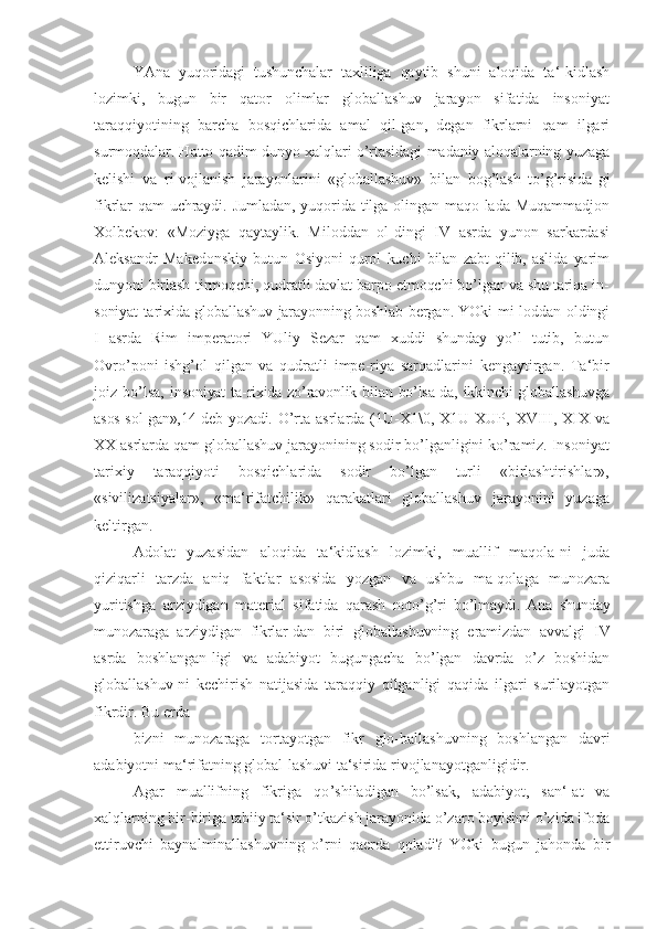 YAna   yuqoridagi   tushunchalar   taxliliga   qaytib   shuni   aloqida   ta ‘-kidlash
lozimki,   bugun   bir   qator   olimlar   globallashuv   jarayon   sifatida   insoniyat
taraqqiyotining   barcha   bosqichlarida   amal   qil-gan,   degan   fikrlarni   qam   ilgari
surmoqdalar. Hatto qadim dunyo xalqlari o’rtasidagi madaniy aloqalarning yuzaga
kelishi   va   ri-vojlanish   jarayonlarini   «globallashuv»   bilan   bog’lash   to’g’risida- gi
fikrlar qam uchraydi. Jumladan, yuqorida tilga olingan maqo-lada Muqammadjon
Xolbekov:   «Moziyga   qaytaylik.   Miloddan   ol-dingi   IV   asrda   yunon   sarkardasi
Aleksandr   Makedonskiy   butun   Osiyoni   qurol   kuchi   bilan   zabt   qilib,   aslida   yarim
dunyoni birlash-tirmoqchi, qudratli davlat barpo etmoqchi bo’lgan va shu tariqa in-
soniyat tarixida globallashuv jarayonning boshlab bergan. YOki   mi-loddan oldingi
I   asrda   Rim   imperatori   YUliy   Sezar   qam   xuddi   shunday   yo’l   tutib,   butun
Ovro’poni   ishg’ol   qilgan   va   qudratli   impe-riya   sarqadlarini   kengaytirgan.   Ta‘bir
joiz   bo’lsa,   insoniyat  ta-rixida zo’ravonlik bilan bo’lsa-da, ikkinchi  globallashuvga
asos sol-gan»,14 deb yozadi.   O’rta  asrlarda (1U-X1\0,  X1U-XUP,   XVIII, XIX   va
XX  asrlarda qam globallashuv jarayonining sodir bo’lganligini ko’ramiz. Insoniyat
tarixiy   taraqqiyoti   bosqichlarida   sodir   bo’lgan   turli   «birlashtirishlar»,
«sivilizatsiyalar»,   «ma‘rifatchilik»   qarakatlari   globallashuv   jarayonini   yuzaga
keltirgan.
Adolat   yuzasidan   aloqida   ta ‘kidlash   lozimki,   muallif   maqola-ni   juda
qiziqarli   tarzda   aniq   faktlar   asosida   yozgan   va   ushbu   ma-qolaga   munozara
yuritishga   arziydigan   material   sifatida   qarash   noto’g’ri   bo’lmaydi.   Ana   shunday
munozaraga   arziydigan   fikrlar-dan   biri   globallashuvning   eramizdan   avvalgi   IV
asrda   boshlangan-ligi   va   adabiyot   bugungacha   bo’lgan   davrda   o’z   boshidan
globallashuv-ni   kechirish   natijasida   taraqqiy   qilganligi   qaqida   ilgari   surilayotgan
fikrdir. Bu erda
bizni   munozaraga   tortayotgan   fikr   glo-ballashuvning   boshlangan   davri
adabiyotni ma ‘rifatning global-lashuvi ta‘sirida rivojlanayotganligidir.
Agar   muallifning   fikriga   qo ’shiladigan   bo’lsak,   adabiyot,   san‘-at   va
xalqlarning bir-biriga tabiiy ta‘sir o’tkazish jarayonida o’zaro boyishni o’zida ifoda
ettiruvchi   baynalminallashuvning   o’rni   qaerda   qoladi?   YOki   bugun   jahonda   bir 