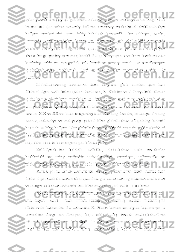 qator  yuksak  taraqqiy qil-gan mamlakatlarning barcha imkoniyatlarini ishga solib
barcha   xal-qlar   uchun   umumiy   bo’lgan   ommaviy   madaniyatni   shakllantirishga
bo’lgan   qarakatlarini   qam   ijobiy   baholash   kerakmi?   Ular   adabiyot,   san‘at,
ommaviy axborot vositalari, kompyuter, internet va uyali telefon kabi zamonaviy
vositalar   bilan   yoshlar   ongi   hamda   qalbi-ni   «zabt»   etish   yo’lida   olib   borayotgan
siyosatlariga   qanday   qara-moq   kerak?   Bu   qo’yilayotgan   savollarga   javob   mazkur
kitobning   uchin-chi   paragrafida   so’z   boradi   va   yana   yuqorida   fikr   yuritilayotgan
glo-ballashuvning   boshlanish   davri   va   tushunchalar   mazmuni   xususida   fikr
yuritiladi.
Globallashuvning   boshlanish   davri   bo ’yicha   g’arb   olimlari   qam   turli
fikrlarni   ilgari   surib   kelmoqdalar.   Jumladan,   R.   Kobden   va   J.   Brayt   kabi   olimlar
globallashuv to’lqinlarini mamlakat-lar o’rtasida erkin savdoning amalga oshuvi va
uning natijasida iqtisodiyotdagi  o’sish  bilan bog’laydilar  qamda  uning boshlanish
davrini XIX va XX asr bilan chegaralaydilar. Ularning fikricha, Britaniya o’zining
dengiz,   industriya   va   moliyaviy   qudrati   bilan   globallashuv   to’lqinining   birinchi
bosqichi kafolati bo’lgan. Ular globallashuvning ikkinchi bosqichi yoki tiklanishini
1970   yillar-ning   oxirlarida   informatika   va   telekomunikatsiyada   sodir   bo’lgan
inqiloblar asosida boshlanganligini ta‘kidlaydilar.  15
Keltirilganlardan   ko ’rinib   turibdiki,   globallashuv   erkin   sav-doning
boshlanishi   va   uning   natijasida   iqtisodiyotdagi   taraqqi-yot,   informatika   va
telekomunikatsiya taraqqiyotida sodir bo’lgan  in-qiloblar bilan bog’liqdir.
Xullas,   globallashuv   tushunchasi   va   uning   boshlanish   davri   qaqida   turli
fikrlar ilgari surilishi davom etmoqda. Endi glo-ballashuvning internatsionallashuv
va integratsialashuv tushuncha-lari bilan munosabatlari ustida to ’xtalamiz.
Falsafa   qrmusiy   lug ’atida   «Internatsionalizm,   baynalmialchi-lik   (lotlSHer   -
aro,   payop   - xalq)   -   turli   millat,   irqdagi   kishi-larning   xalqaro   birdamligini
ifodalovchi   tushuncha.   Bu   tushuncha   K.   Marks   tomonidan   o’ylab   topilmagan,   u
tomonidan   fikrga   kiri-tilmagan,   faqat   sobiq   ittifoq   davrida   mutloqlashtirilgan
edi...» 16
  degan   ma‘lumot   keltiriladi.   To’g’ri,   «internatsionalizm»   insoni- yatning
ongli   faoliyati   boshlanibdiki,   u   tabiiy   jarayon   sifatida   kechib   kelmoqda.   Ammo 