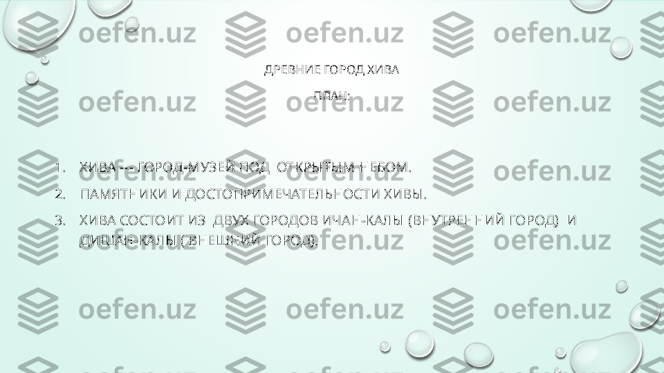 ДРЕВНИЕ ГОРОД ХИВА
ПЛАН:
1. ХИВА — ГОРОД-МУЗЕЙ ПОД  ОТКРЫТЫМ НЕБОМ.
2. П АМЯТНИКИ И ДОСТОПРИМЕЧАТЕЛЬНОСТИ ХИВЫ.
3. ХИВА СОСТОИТ ИЗ  ДВУХ ГОРОДОВ ИЧАН-КАЛЫ (ВНУТРЕННИЙ ГОРОД)  И 
ДИШАН-КАЛЫ ( ВНЕШНИЙ ГОРОД).  