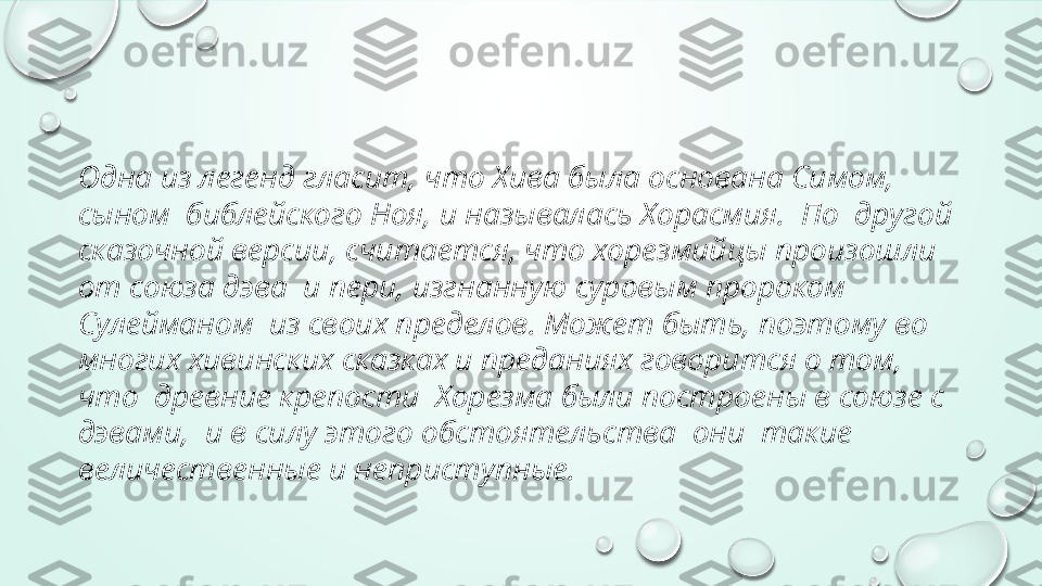 Одна из легенд гласит, что Хива была основана Симом, 
сыном  библейского Ноя, и называлась Хорасмия.  По  другой 
сказочной версии, считается, что хорезмийцы произошли 
от союза дэва  и пери, изгнанную суровым пророком 
Сулейманом  из своих пределов. Может быть, поэтому во 
многих хивинских сказках и преданиях говорится о том, 
что  древние крепости  Хорезма были построены в союзе с 
дэвами,  и в силу этого обстоятельства  они  такие 
величественные и неприступные. 