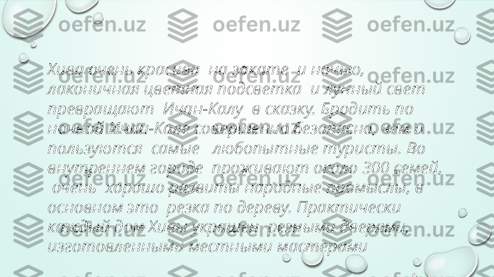 Хива очень красива  на закате  и ночью,  
лаконичная цветная подсветка  и лунный свет 
превращают  Ичан-Калу  в сказку. Бродить по 
ночной Ичан-Кале совершенно безопасно, чем и 
пользуются  самые   любопытные туристы. Во 
внутреннем городе  проживают около 300 семей, 
 очень  хорошо развиты народные промыслы, в 
основном это  резка по дереву. Практически 
каждый дом Хивы украшен  резными дверями, 
изготовленными местными мастерами 