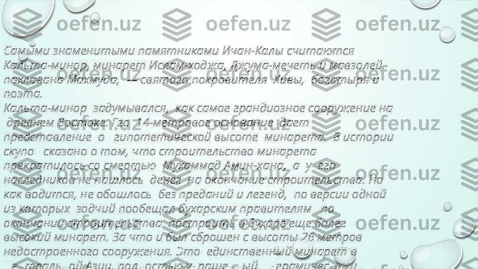 Самыми знаменитыми памятниками Ичан-Калы считаются 
Кальта-минор, минарет Ислам-ходжа, Джума-мечеть и мавзолей 
пахлавана Махмуда,  — святого покровителя  Хивы,  богатыря и 
поэта.
Кальта-минор  задумывался,  как самое грандиозное сооружение на 
 древнем Востоке. Его  14-метровое основание  дает 
представление  о   гипотетической высоте  минарета.  В истории 
скупо   сказано о том, что строительство минарета  
прекратилось со смертью  Мухаммад Амин-хана,  а  у  его 
наследников не нашлось  денег  на окончание строительства. Но 
как водится, не обошлось  без преданий и легенд,  по версии одной 
из которых  зодчий пообещал бухарским правителям   по 
окончании строительства  построить в Бухаре еще более  
высокий минарет. За что и был сброшен с высоты 26 метров  
недостроенного сооружения. Это  единственный минарет в 
Центральной Азии, полностью украшенный    керамическими 
плитками. 