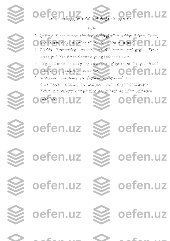 Jahon pedagogika tarixi fani rivojlanishiga sharh
Reja:
1. Qadimgi Yunoniston va Rim davlatlaridagi ta’lim-tarbiya. Sokrat, Platon,
Demokrit va Aristotellarning ta’limotida tarbiya masalalari.
2. G’arbiy   Yevropadagi   maktab,   maorif   hamda   pedagogik   fikrlar
taraqqiyoti. Yan Amos Komenskiyning pedagogik tizimi.
3.   Iogann   Genrix   Petolosiyning   pedagogik     g’oyalari   va   faoliyati.   Adolf
Distervergning pedagogik qarashlari.
4. Rossiyada ilg’or pedagogik  g’oyalarning paydo bo’lishi. 
K.Ushinskiyning pedagogik nazariyasi. L.N.Tolstoyning pedagogik 
fikrlari.  A.S.Makarenkoning pedagogik faoliyati  va  ta’lim-tarbiyaviy 
qarashlari 