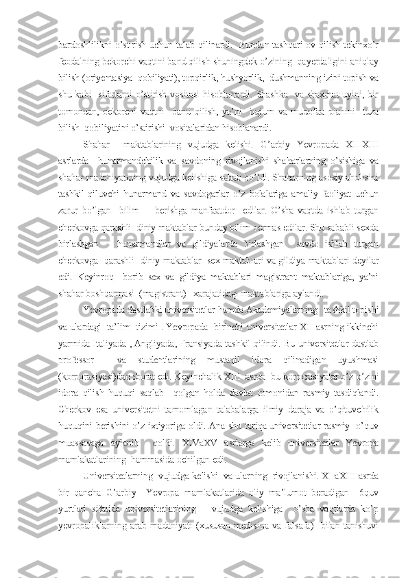 bardoshlilikni o’stirish uchun talab qilinardi.   Bundan tashqari ov qilish tekinxo’r
feodalning bekorchi vaqtini band qilish shuningdek o’zining  qayerdaligini aniqlay
bilish (oriyentasiya  qobiliyati), topqirlik, hushyorlik,  dushmanning izini topish va
shu kabi   sifatlarni o’stirish vositasi  hisoblanardi. Shashka    va shaxmat  uyini, bir
tomondan,   bekorchi   vaqtni     band   qilish,   ya’ni     hujum   va   mudofaa   planini     tuza
bilish  qobiliyatini o’stirishi  vositalaridan hisoblanardi.
Shahar     maktablarining   vujudga   kelishi.   G’arbiy   Yevropada   XII-XIII
asrlarda     hunarmandchilik   va   savdoning   rivojlanishi   shaharlarning   o’sishiga   va
shahar madaniyatining vujudga kelishiga sabab bo’ldi. Shaharning asosiy aholisini
tashkil   qiluvchi   hunarmand   va   savdogarlar   o’z   bolalariga   amaliy   faoliyat   uchun
zarur   bo’lgan     bilim         berishga   manfaatdor     edilar.   O’sha   vaqtda   ishlab   turgan
cherkovga qarashli  diniy maktablar bunday bilim bermas edilar. Shu sababli sexda
birlashgan       hunarmandlar   va   gildiyalarda   birlashgan     savdo   ishlab   turgan
cherkovga   qarashli  diniy maktablar  sex maktablari va gildiya maktablari deyilar
edi.   Keyinroq     borib   sex   va   gildiya   maktablari   magistrant   maktablariga,   ya’ni
shahar boshqarmasi  (magistrant)   xarajatidagi maktablariga aylandi.
Yevropada dastlabki universitetlar hamda Akademiyalarning   tashkil topishi
va ulardagi  ta’lim  tizimi . Yevropada  birinchi universitetlar XII asrning ikkinchi
yarmida Italiyada , Angliyada, Fransiyada tashkil qilindi. Bu universitetlar dastlab
professor     va   studentlarining   mustaqil   idora   qilinadigan   uyushmasi
(korporasiyasi)dan iborat edi. Keyinchalik XIII    asrda  bu korporasiyalar o’z-o’zini
idora   qilish   huquqi   saqlab     qolgan   holda   davlat   tomonidan   rasmiy   tasdiqlandi.
Cherkov   esa   universitetni   tamomlagan   talabalarga   ilmiy   daraja   va   o’qituvchilik
huquqini berishini  o’z ixtiyoriga oldi. Ana shu tariqa universitetlar rasmiy   o’quv
muassasaga   aylanib     qoldi.   XIVaXV   asrlarga   kelib   universitetlar   Yevropa
mamlakatlarining  hammasida ochilgan edi.
Universitetlarning  vujudga kelishi  va ularning  rivojlanishi. XIIaXIII asrda
bir   qancha   G’arbiy     Yevropa   mamlakatlarida   oliy   ma’lumot   beradigan     6quv
yurtlari   sifatida   universitetlarining       vujudga   kelishiga     o’sha   vaqtlarda   ko’p
yevropaliklarning   arab   madaniyati   (xususan   medisina   va   falsafa)     bilan   tanishuvi 