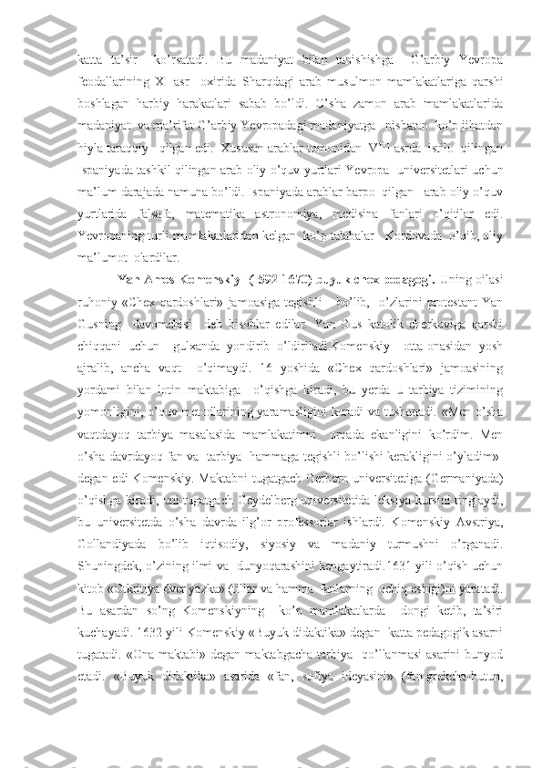 katta   ta’sir     ko’rsatadi.   Bu   madaniyat   bilan   tanishishga     G’arbiy   Yevropa
feodallarining   XI   asr     oxirida   Sharqdagi   arab   musulmon   mamlakatlariga   qarshi
boshlagan   harbiy   harakatlari   sabab   bo’ldi.   O’sha   zamon   arab   mamlakatlarida
madaniyat  va ma’rifat G’arbiy Yevropadagi madaniyatga   nisbatan  ko’p jihatdan
hiyla taraqqiy   qilgan edi.  Xususan arablar tomonidan  VIII asrda  istilo  qilingan
Ispaniyada tashkil qilingan arab oliy o’quv yurtlari Yevropa   universitetlari uchun
ma’lum darajada namuna bo’ldi. Ispaniyada arablar barpo  qilgan   arab oliy o’quv
yurtlarida   falsafa,   matematika   astronomiya,   medisina   fanlari   o’qitilar   edi.
Yevropaning turli mamlakatlaridan kelgan  ko’p talabalar   Kordovada  o’qib, oliy
ma’lumot  olardilar.
                   Yan Amos Komenskiy   (1592-1670) buyuk chex pedagogi.   Uning oilasi
ruhoniy   «Chex   qardoshlari»   jamoasiga   tegishli       bo’lib,     o’zlarini   protestant   Yan
Gusning     davomchisi     deb   hisoblar   edilar.   Yan   Gus   katolik   cherkoviga   qarshi
chiqqani   uchun     gulxanda   yondirib   o’ldiriladi.Komenskiy     otta-onasidan   yosh
ajralib,   ancha   vaqt     o’qimaydi.   16   yoshida   «Chex   qardoshlari»   jamoasining
yordami   bilan   lotin   maktabiga     o’qishga   kiradi,   bu   yerda   u   tarbiya   tizimining
yomonligini, o’quv metodlarining yaramasligini  kuradi  va tushunadi. «Men o’sha
vaqtdayoq   tarbiya   masalasida   mamlakatimni     orqada   ekanligini   ko’rdim.   Men
o’sha davrdayoq fan va  tarbiya  hammaga tegishli bo’lishi kerakligini o’yladim»-
degan edi  Komenskiy.  Maktabni  tugatgach  Gerbern universitetiga  (Germaniyada)
o’qishga kiradi, uni tugatgach Geydelberg universitetida leksiya kursini  tinglaydi,
bu   universitetda   o’sha   davrda   ilg’or   professorlar   ishlardi.   Komenskiy   Avstriya,
Gollandiyada   bo’lib   iqtisodiy,   siyosiy   va   madaniy   turmushni   o’rganadi.
Shuningdek, o’zining ilmi va   dunyoqarashini kengaytiradi.1631 yili o’qish uchun
kitob «Otkritiya dver yazka» (tillar va hamma  fanlarning  ochiq eshigi)ni yaratadi.
Bu   asardan   so’ng   Komenskiyning     ko’p   mamlakatlarda     dongi   ketib,   ta’siri
kuchayadi. 1632 yili Komenskiy «Buyuk didaktika» degan  katta pedagogik asarni
tugatadi.  «Ona  maktabi»  degan   maktabgacha  tarbiya    qo’llanmasi  asarini  bunyod
etadi.   «Buyuk   didaktika»   asarida   «fan,   sofiya   ideyasini»   (fan-grekcha-butun, 