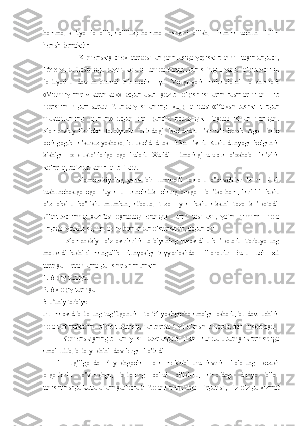 hamma,   sofiya-donolik,   aqllilik)   hamma     narsani   bilish,     hamma   uchun     bilim
berish demakdir.
                             Komenskiy chex qardoshlari  jamoasiga yepiskop qilib   tayinlangach,
1648 yilda Leshnoga qaytib keladi. Jamoa tarqatilgan so’ng u yana   o’qituvchilik
faoliyatini    davom  ettiradi.  Bir   necha      yil    Vengriyada  maktablarni      boshqaradi
«Vidimiy   mir   v   kartinkax»   degan   asar     yozib     o’qish   ishlarini   rasmlar   bilan   olib
borishini     ilgari   suradi.  Bunda   yoshlarning     xulq     qoidasi   «Yaxshi   tashkil   topgan
maktablarning     qonuni»   degan   bir     qancha   pedagogik     foydali   ishlari   berilgan.
Komenskiy   fikricha     tarbiyachi     boladagi     iste’dodni   o’stirishi   kerak.   Agar     bola
pedagogik  ta’sirsiz yashasa, bu iste’dod tasodifan o’sadi. Kishi dunyoga kelganda
kishiga     xos   iste’dodga   ega   buladi.   Xuddi     olmadagi   uruqqa   o’xshab     ba’zida
ko’proq, ba’zida kamroq  bo’ladi.
                  Komenskiyning   yana   bir   qimmatli   tomoni   o’quvchilar   bilim   olish
tushunchasiga  ega.    Oynani     qanchalik    chang  bosgan     bo’lsa  ham,  bari   bir  kishi
o’z   aksini   ko’rishi   mumkin,   albatta,   toza   oyna   kishi   aksini   toza   ko’rsatadi.
O’qituvchining   vazifasi   oynadagi   changni     artib   tashlash,   ya’ni   bilimni     bola
ongiga  yetkazish, uni aqliy tomondan o’stirishdir, degan edi.
                  Komenskiy     o’z   asarlarida   tarbiyaning   maqsadini   ko’rsatadi.   Tarbiyaning
maqsadi   kishini   mangulik     dunyosiga   tayyorlashdan     iboratdir.   Buni     uch     xil
tarbiya   orqali amalga oshirish mumkin.
1. Aqliy tarbiya
2. Axloqiy tarbiya
3. Diniy tarbiya
Bu maqsad bolaning tug’ilganidan to 24 yoshgacha amalga oshadi, bu davr ichida
bola turt maktabni  o’qib tugatishi, har birida 6 yil o’qishi u kerak, deb  hisoblaydi.
           Komenskiyning bolani yosh  davrlarga bo’lishi. Bunda u tabiiylik prinsipiga
amal qilib, bola yoshini  davrlarga  bo’ladi.
1.   Tug’ilgandan   6   yoshgacha   -   ona   maktabi.   Bu   davrda     bolaning     sezish
organlarini   o’stirishga,   bolaning   qabul   qilishini,   atrofdagi   dunyo   bilan
tanishtirishga katta ahamiyat beradi. Bolani mehnatga  o’rgatish, o’z-o’ziga xizmat 