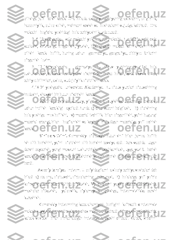 qilishga   jalb     etish   kerak.   Ona   bolada   axloqiy     tarbiyaning   asoslarini,   to’g’rilik,
haqqoniylik, quloq solish, mehnatni sevish va  boshqalarni vujudga keltiradi.  Ona
maktabi   bog’cha  yoshidagi  bola tarbiyasini kuzda tutadi.
2. 6-12 yoshgacha - xalq maktabi yoki ona tili maktabi. Bunda o’quvchi esda
saqlashi,   so’zlashga   o’rganishi,   yozish,   boshlangach   maktab   ko’nikmasini   hosil
qilishi     kerak     bo’lib,   buning   uchun     geometriya,   geografiya,   tibbiyot   fanlarini
o’rganish  lozim.
3.   12-18   yoshgacha   -   gimnaziya.   Bu   o’quv   yurtining   vazifasi   bola
tushunchasini, tafakkur  qobiliyatini o’stirishdan iborat  bo’lib, unda klassik  tillar,
tabiiyot bilimlari, axloq, xudojo’ylik o’qitilishi kerak.
4.18-24   yoshgacha     universitet.   Akademiya.   Bu   o’quv   yurtlari   o’quvchining
irodasini, shaxsini bir butun o’stirishi  kerak.
                       Izchillik prinsipida   kun, oy, yilga vazifa   quyish va uni amalga   oshirish
uchun   intilish     kerakligi     aytiladi.Bunda   a)   aniq   vaqtni   belgilash,       b)   o’qishning
bola yoshiga  mos bo’lishi,   v) material izchillik  bilan o’rganilishi, ya’ni bugungi
material   ertangi   bilan     bog’lanishi   va   keyingi   o’tiladigan   materialga   yo’l   ochish
kerak.
                Sinf-dars tizimi.  Komenskiy  o’qituvchi butun sinf  bilan  jamoa  bo’lib
ish olib borishini, ya’ni    o’qitishni  olib borishni  tavsiya etdi. Dars vaqtida   utgan
darsni qaytarish, yangi  mavzuni  tushuntirish, mustahkamlash, uyga vazifa   berish
kerakligini ko’rsatadi. Darsni rejalashtirish va olib  borish   to’g’risida ko’rsatmalar
berdi.
              Axloqiy tarbiya.   Intizom. U qo’yidagilarni  axloqiy tarbiya vositalari deb
biladi   a) ota-ona, o’qituvchi, o’rtoqlarning    namunasi,  B)  bolalarga  yo’l-yo’riq
ko’rsatish,   ular   bilan   suhbat   o’tkazish,   V)   bolalarni   yaxshi   xulqqa   o’rgatishda
mashqlar   o’tkazish,     yalqovlik,   o’ylamay   ish   qilishga,   intizomsizlikka   qarshi
kurashish.
                     Komenskiy intizomning katta ahamiyati   borligini   ko’rsatib «Intizomsiz
maktab suvsiz tegirmondir» degan chex maqolini keltiradi. O’rta asr  maktablarida
kaltak   vositasi     bilan   o’rnatiladigan   intizomga   u   qarshi   chiqadi.   Kaltak,   xipchin- 