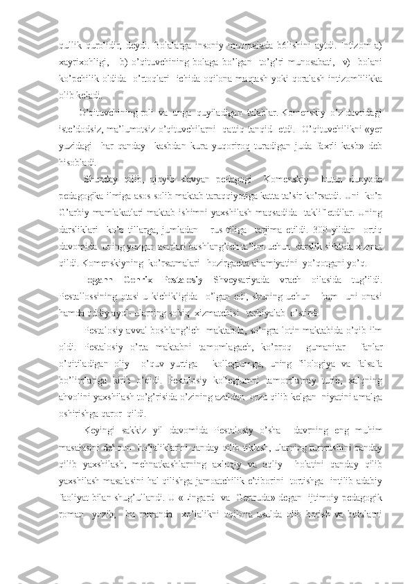 qullik   qurolidir,   deydi.   Bolalarga   insoniy   muomalada   b6lishini   aytdi.   Intizom   a)
xayrixohligi,       b)   o’qituvchining   bolaga   bo’lgan     to’g’ri   munosabati,     v)     bolani
ko’pchilik oldida   o’rtoqlari    ichida oqilona maqtash yoki qoralash intizomlilikka
olib keladi.
        O’qituvchining roli  va  unga  quyiladigan  talablar. Komenskiy  o’z davridagi
iste’dodsiz, ma’lumotsiz o’qituvchilarni   qattiq tanqid   etdi.   O’qituvchilikni «yer
yuzidagi     har   qanday     kasbdan   kura   yuqoriroq   turadigan   juda   faxrli   kasb»   deb
hisobladi.
Shunday   qilib,   ajoyib   slavyan   pedagogi     Komenskiy     butun   dunyoda
pedagogika ilmiga asos solib maktab taraqqiyotiga katta ta’sir ko’rsatdi. Uni  ko’p
G’arbiy mamlakatlari  maktab ishimni  yaxshilash  maqsadida    taklif  etdilar. Uning
darsliklari     ko’p   tillarga,   jumladan       rus   tiliga     tarjima   etildi.   300   yildan     ortiq
davomida  uning yozgan asarlari boshlang’ich ta’lim uchun  darslik sifatida xizmat
qildi. Komenskiyning  ko’rsatmalari   hozirgacha ahamiyatini  yo’qotgani yo’q.
Iogann   Genrix   Pestalosiy   Shveysariyada   vrach   oilasida   tug’ildi.
Pestallossining   otasi   u   kichikligida     o’lgan   edi,   shuning   uchun       ham     uni   onasi
hamda oddiy ayol- ularning sobiq  xizmatchisi   tarbiyalab  o’stirdi.
Pestalosiy avval boshlang’ich   maktabda, so’ngra lotin maktabida o’qib ilm
oldi.   Pestalosiy   o’rta   maktabni   tamomlagach,   ko’proq     gumanitar     fanlar
o’qitiladigan   oliy     o’quv   yurtiga   -   kollegiumga,   uning   filologiya   va   falsafa
bo’limlariga   kirib   o’qidi.   Pestalosiy   kollegiumni   tamomlamay   turib,   xalqning
ahvolini yaxshilash to’g’risida o’zining azaldan  orzu qilib kelgan  niyatini amalga
oshirishga qaror  qildi.
Keyingi   sakkiz   yil   davomida   Pestalosiy   o’sha     davrning   eng   muhim
masalasini dehqon   ho’jaliklarini qanday qilib tiklash, ularning turmushini qanday
qilib   yaxshilash,   mehnatkashlarning   axloqiy   va   aqliy     holatini   qanday   qilib
yaxshilash masalasini  hal qilishga jamoatchilik e’tiborini   tortishga   intilib adabiy
faoliyat bilan shug’ullandi. U «Lingard   va   Gertruda» degan   ijtimoiy-pedagogik
roman     yozib,     bu   romanda     xo’jalikni   oqilona   usulda   olib   borish   va   bolalarni 