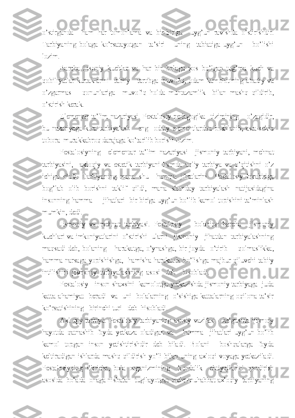 o’stirganda     ham   har   tomonlama   va   bir-biriga     uyg’un   ravishda   o’stirishdir.
Tarbiyaning   bolaga   ko’rsatayotgan     ta’siri       uning     tabiatiga   uyg’un       bo’lishi
lozim.
Barcha   insoniy   kuchlar   va   har   bir   bolaga   xos   bo’lgan   tug’ma   kuch   va
qobiliyatlar   kurtaklarini     tabiiy      tartibga   muvofiq,  odam   kamolotining  abadiy   va
o’zgarmas       qonunlariga     muvofiq   holda   muntazamlik     bilan   mashq   qildirib,
o’stirish kerak.
Elementar   ta’lim   nazariyasi.   Pestalosiy   pedagogika     tizimining       o’zagidir,
bu   nazariyaga   kura   tarbiyalash       eng     oddiy   elementlardan   boshlanib,   asta-sekin
tobora  murakkabroq darajaga ko’tarilib borishi lozim.
Pestalosiyning     elementar   ta’lim   nazariyasi     jismoniy   tarbiyani,   mehnat
tarbiyasini,     axloqiy   va   estetik   tarbiyani   hamda   aqliy   tarbiya   va   o’qitishni   o’z
ichiga   oladi.   Tarbiyaning   mana   shu     hamma   jihatlarini     Pestalosiy   birabiriga
bog’lab   olib   borishni   taklif   qildi,   mana   shunday   tarbiyalash   natijasidagina
insonning hamma         jihatlari   bir-biriga uyg’un bo’lib kamol topishini ta’minlash
mumkin, dedi.
Jismoniy   va   mehnat   tarbiyasi.   Pestalosiy       bolaning   barcha     jismoniy
kuchlari va imkoniyatlarini  o’stirishi   ularni    jismoniy    jihatdan   tarbiyalashning
maqsadi   deb,   bolaning       harakatga,   o’ynashga,   bir   joyda     o’tirib         qolmaslikka,
hamma narsaga yopishishga,    hamisha harakatda bo’lishga majbur qiluvchi tabiiy
intilishini  jismoniy  tarbiyalashning  asosi   deb    hisobladi.
Pestalosiy     inson shaxsini   kamolotga yetkazishda jismoniy tarbiyaga   juda
katta  ahamiyat     beradi     va    uni     bolalarning     o’sishiga   kattalarning   oqilona   ta’sir
ko’rsatishining   birinchi turi   deb  hisobladi.
Axloqiy   tarbiya.   Pestalosiy   tarbiyaning   asosiy   vazifasi   -   kelgusida   ijtimoiy
hayotda   qatnashib   foyda   yetkaza   oladigan   va       hamma     jihatlari   uyg’un   bo’lib
kamol   topgan   inson   yetishtirishdir   deb   biladi.   Bolani     boshqalarga   foyda
keltiradigan   ishlarda   mashq   qildirish   yo’li   bilan   uning   axloqi   voyaga   yetkaziladi.
Pestalosiyning   fikricha,   bola   organizmining     kundalik     ehtiyojlarini   qondirish
asosida  bolada  onaga nisbatan  tugilayotgan mehr-muhabbat axloqiy  tarbiyaning 