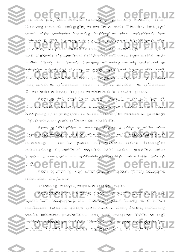 boshchilik   qildi,   ularni   namunali   seminarlarga   aylantirishga   muvaffaq     bo’ldi.
Disterverg  seminarda     pedagogika,   matematika  va   nemis   tilidan  dars     berdi,   ayni
vaqtda   o’sha   seminarlar   huzuridagi   boshlang’ich   tajriba   maktablarida   ham
o’qituvchilik  qildi. Disterverg pedagogika sohasida samarali ish olib borish  bilan
bir   vaqtda,   adabiy   ham   metodik   ishlarini   ham     zo’r   muvaffaqiyat     bilan   bajarib
turdi. U «Nemis   o’qituvchilarini o’qitish uchun qo’llanma» degan kitobini   nashr
qildirdi   (1835).   Bu     kitobda   Disterverg   ta’limning   umumiy   vazifalarini   va
prinsiplari   to’g’risidagi   o’zining   progressiv   qarashlarini   bayon     qilib   berdi,
shuningdek u matematika, nemis tili, geografiya, astronomiyaga   doir yigirmadan
ortiq   darslik   va   qo’llanmalar     nashr     qildi,   bu   darsliklar     va   qo’llanmalar
Germaniyadaa va boshqa  ko’pgina mamlakatlarda katta shuhrat qozondi.
Disterverg   tirik   chog’idayoq   asarlari   Rossiyada   mashhur   bo’lgan   eli.
Chunonchi,   1861   yilda   uning   «Elementar   geometriya»   si     rus   tilida   nashr   etildi.
Rossiyaning   ilg’or   pedagoglari   bu   kitobni   boshlang’ich   maktablarda   geometriya
o’qitish uchun eng yaxshi qo’llanma deb  hisobladilar.
Disterverg   1827   yildan   to   umrining   oxirigacha   «Tarbiya     va   ta’lim   uchun
Reyn varaqalari» degan jurnal chiqarib turdi. U bu jurnalda pedagogikaning   turli
masalalariga       doir   turt   yuzdan   ortiq   maqolasini   bostirdi.   Boshlang’ich
maktablarining   o’qituvchilarini   tayyorlash   ishini   tubdan     yaxshilash   uchun
kurashdi.   U   nemis   xalq     o’qituvchilarining   birlashtirish     uchun   judda     ko’p   ish
qildi.
Disterverg   umrining   oxirgi   kunlariga   qadar   progressiv   ijtimoiy   pedagogika
ishlari bilan   shug’ullandi.
Tarbiyaning   mohiyati, maqsadi va asosiy prinsiplari.
Disterverg umuminsoniy tarbiya g’oyasini himoya qilib chiqdi, shu g’oyaga
tayanib   turib,   pedagogikaga   oid     masalalarni   yuqori   toifaviy   va   shovinistik
manfaatlarni   kuzlab   hal   qilishga   qarshi   kurashdi.   Uning   fikricha,   maktabning
vazifasi   «chinakam   prussiyaliklar»   emas,   balki   insonparvar   kishilar   va   ongli
grajdanlar tarbiyalab yetishtirishdir. Odamlarda insoniyatga va o’z xalqiga bo’lgan
muhabbat   bir-biriga   chambarchas   bog’langan   holda   rivojlantirilishi   lozim. 