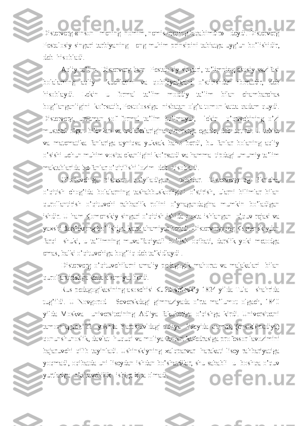 Disterverg «inson - mening  nomim, nemis mening laqabimdir» - deydi. Disterverg
Pestalosiy  singari   tarbiyaning      eng  muhim   prinsipini  tabiatga  uyg’un  bo’lishidir,
deb  hisobladi.
Aqliy ta’lim. Disterverg ham    Pestalosiy  singari, ta’limning asosiy  vazifasi
bolalarning   aqliy     kuchlarini   va   qobiliyatlarini   o’stirishdan   iboratdir,   deb
hisoblaydi.   Lekin   u   formal   ta’lim   moddiy   ta’lim   bilan   chambarchas
bog’langanligini  ko’rsatib, Pestolossiga  nisbatan olg’a tomon katta qadam quydi.
Disterverg,   umuman   sof   formal   ta’lim   bo’lmaydi,     lekin     o’quvchining   o’zi
mustaqil olgan bilimlari va malakalarigina qimmatga egadir, deb uqtirdi. U tabiat
va   matematika   fanlariga   ayniqsa   yuksak   baho   berdi,   bu   fanlar   bolaning   aqliy
o’sishi uchun muhim vosita ekanligini ko’rsatdi va hamma  tipdagi umumiy ta’lim
maktablarida bu fanlar o’qitilishi lozim  deb  hisobladi.
O’qituvchiga   nisbatan   qo’yiladigan     talablar.   Distervergning   fikricha,
o’qitish   chog’ida   bolalarning   tashabbuskorligini   o’stirish,   ularni   bilimlar   bilan
qurollantirish   o’qituvchi   rahbarlik   rolini   o’ynagandagina   mumkin   bo’ladigan
ishdir. U ham Komenskiy singari  o’qitish ishida puxta ishlangan   o’quv rejasi  va
yaxshi darslikning bo’lishiga katta ahamiyat beradi. Distervergning Komenskiydan
farqi     shuki,   u   ta’limning   muvaffaqiyatli   bo’lish   oqibati,   darslik   yoki   metodga
emas, balki o’qituvchiga bog’liq deb ta’kidlaydi .
Disterverg   o’qituvchilarni   amaliy   pedagogik   mahorat   va   malakalari     bilan
qurollantirishga katta ahamiyat berdi.
Rus  pedagogikasining asoschisi   K.D.Ushinskiy   1824 yilda Tula     shahrida
tug’ildi.   U   Novgorod   -   Severskdagi   gimnaziyada   o’rta   ma’lumot   olgach,   1840
yilda   Moskva     universitetining   Adliya   fakultetiga   o’qishga   kirdi.   Universitetni
tamomlagach   22     yoshda   Yaroslavldagi   adliya     liseyida   qomus,   (ensiklopediya)
qonunshunoslik, davlat  huquqi va moliya fanlari kafedrasiga professor lavozimini
bajaruvchi   qilib   tayinladi.   Ushinskiyning   xalqparvar     harakati   lisey   rahbariyatiga
yoqmadi, oqibatda uni liseydan ishdan bo’shatdilar, shu sababli    u   boshqa o’quv
yurtlariga  o’qituvchilik   ishiga kira olmadi. 