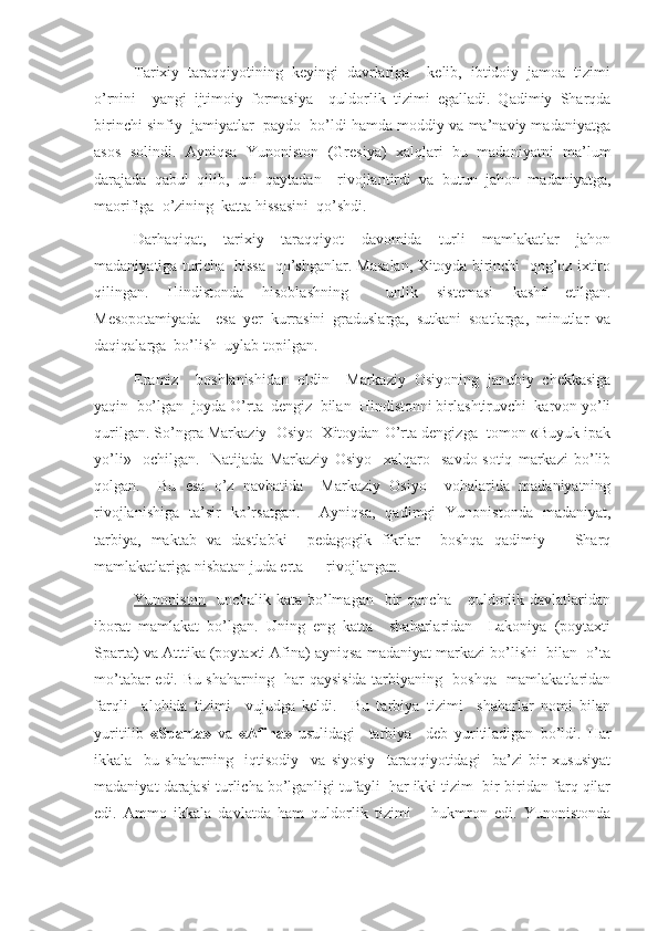 Tarixiy   taraqqiyotining   keyingi   davrlariga     kelib,   ibtidoiy   jamoa   tizimi
o’rnini     yangi   ijtimoiy   formasiya     quldorlik   tizimi   egalladi.   Qadimiy   Sharqda
birinchi sinfiy  jamiyatlar  paydo  bo’ldi hamda moddiy va ma’naviy madaniyatga
asos   solindi.   Ayniqsa   Yunoniston   (Gresiya)   xalqlari   bu   madaniyatni   ma’lum
darajada   qabul   qilib,   uni   qaytadan     rivojlantirdi   va   butun   jahon   madaniyatga,
maorifiga  o’zining  katta hissasini  qo’shdi.
Darhaqiqat,   tarixiy   taraqqiyot   davomida   turli   mamlakatlar   jahon
madaniyatiga turicha  hissa  qo’shganlar. Masalan, Xitoyda birinchi   qog’oz ixtiro
qilingan.   Hindistonda   hisoblashning     unlik   sistemasi   kashf   etilgan.
Mesopotamiyada     esa   yer   kurrasini   graduslarga,   sutkani   soatlarga,   minutlar   va
daqiqalarga  bo’lish  uylab topilgan.
Eramiz     boshlanishidan   oldin     Markaziy   Osiyoning   janubiy   chekkasiga
yaqin  bo’lgan  joyda O’rta  dengiz  bilan  Hindistonni birlashtiruvchi  karvon yo’li
qurilgan. So’ngra Markaziy  Osiyo  Xitoydan O’rta dengizga  tomon «Buyuk ipak
yo’li»     ochilgan.     Natijada   Markaziy   Osiyo     xalqaro     savdo-sotiq   markazi   bo’lib
qolgan.     Bu   esa   o’z   navbatida     Markaziy   Osiyo     vohalarida   madaniyatning
rivojlanishiga   ta’sir   ko’rsatgan.     Ayniqsa,   qadimgi   Yunonistonda   madaniyat,
tarbiya,   maktab   va   dastlabki     pedagogik   fikrlar     boshqa   qadimiy       Sharq
mamlakatlariga nisbatan juda erta      rivojlangan.
Yunoniston     unchalik  kata  bo’lmagan    bir  qancha       quldorlik  davlatlaridan
iborat   mamlakat   bo’lgan.   Uning   eng   katta     shaharlaridan     Lakoniya   (poytaxti
Sparta) va Atttika (poytaxti Afina) ayniqsa madaniyat markazi bo’lishi  bilan  o’ta
mo’tabar edi. Bu shaharning   har qaysisida tarbiyaning   boshqa   mamlakatlaridan
farqli     alohida   tizimi     vujudga   keldi.     Bu   tarbiya   tizimi     shaharlar   nomi   bilan
yuritilib   «Sparta»   va   «Afina»   usulidagi     tarbiya     deb   yuritiladigan   bo’ldi.   Har
ikkala     bu   shaharning     iqtisodiy     va   siyosiy     taraqqiyotidagi     ba’zi   bir   xususiyat
madaniyat darajasi turlicha bo’lganligi tufayli  har ikki tizim  bir-biridan farq qilar
edi.   Ammo   ikkala   davlatda   ham   quldorlik   tizimi       hukmron   edi.   Yunonistonda 