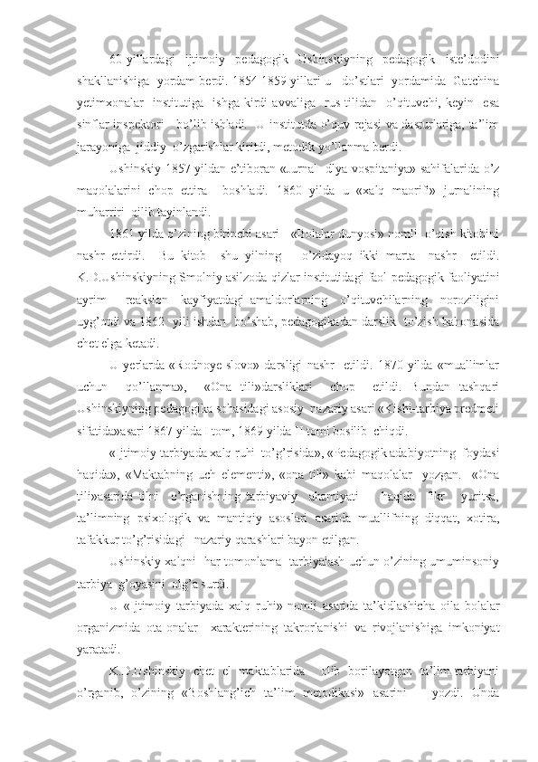 60-yillardagi   ijtimoiy   pedagogik   Ushinskiyning   pedagogik   iste’dodini
shakllanishiga  yordam berdi. 1854-1859 yillari u   do’stlari  yordamida  Gatchina
yetimxonalar     institutiga     ishga   kirdi   avvaliga     rus   tilidan     o’qituvchi,   keyin     esa
sinflar inspektori     bo’lib ishladi.   U institutda o’quv rejasi va dasturlariga, ta’lim
jarayoniga  jiddiy  o’zgarishlar kiritdi, metodik yo’llanma berdi.
Ushinskiy 1857 yildan e’tiboran «Jurnal   dlya vospitaniya» sahifalarida o’z
maqolalarini   chop   ettira     boshladi.   1860   yilda   u   «xalq   maorifi»   jurnalining
muharriri  qilib tayinlandi.
1861 yilda o’zining birinchi asari - «Bolalar dunyosi» nomli  o’qish kitobini
nashr   ettirdi.     Bu   kitob     shu   yilning       o’zidayoq   ikki   marta     nashr     etildi.
K.D.Ushinskiyning Smolniy asilzoda qizlar institutidagi faol pedagogik faoliyatini
ayrim       reaksion     kayfiyatdagi   amaldorlarning     o’qituvchilarning     noroziligini
uyg’otdi va 1862   yili ishdan   bo’shab, pedagogikadan darslik   to’zish bahonasida
chet elga ketadi.
U   yerlarda   «Rodnoye   slovo»   darsligi   nashr     etildi.   1870   yilda   «muallimlar
uchun     qo’llanma»,     «Ona   tili»darsliklari     chop     etildi.   Bundan   tashqari
Ushinskiyning pedagogika sohasidagi asosiy  nazariy asari «Kishi-tarbiya predmeti
sifatida»asari 1867 yilda I tom, 1869 yilda II tomi bosilib  chiqdi.
«Ijtimoiy tarbiyada xalq ruhi  to’g’risida», «Pedagogik adabiyotning  foydasi
haqida»,   «Maktabning   uch   elementi»,   «ona   tili»   kabi   maqolalar     yozgan.     «Ona
tili»asarida   tilni     o’rganishning   tarbiyaviy     ahamiyati         haqida     fikr       yuritsa,
ta’limning   psixologik   va   mantiqiy   asoslari   asarida   muallifning   diqqat,   xotira,
tafakkur to’g’risidagi   nazariy qarashlari bayon etilgan.
Ushinskiy xalqni   har tomonlama   tarbiyalash uchun o’zining umuminsoniy
tarbiya  g’oyasini  olg’a surdi.
U   «Ijtimoiy   tarbiyada   xalq   ruhi»   nomli   asarida   ta’kidlashicha   oila   bolalar
organizmida   ota-onalar     xarakterining   takrorlanishi   va   rivojlanishiga   imkoniyat
yaratadi.
K.D.Ushinskiy   chet   el   maktablarida     olib   borilayotgan   ta’lim-tarbiyani
o’rganib,   o’zining   «Boshlang’ich   ta’lim   metodikasi»   asarini       yozdi.   Unda 