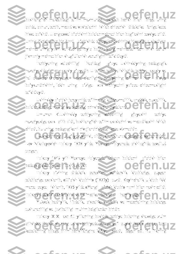 boshlang’ich   maktabdagi   ta’lim   mazmunini     asoslab   berish   bilan     birga   uning
qoida, qonun, tartib, metod va vositalarini  ishlab chiqarish  didaktika  faniga katta
hissa qo’shdi. U eng avval o’qitishni bolalar mehnati bilan bog’lashni tavsiya qildi.
Uning fikricha har bir fanni     o’qitishda tarbiyalanuvchining hissasiga tushadigan
mehnat   uning   yoshi   va   kuchiga   loyiq   bo’lib,   aqliy   mehnatdan   dam   olish   uchun
jismoniy mehnat bilan shug’ullanish zarurligini   ta’kidlaydi.
Tarbiyaning   xalqchilligi     haqidagi     g’oya   Ushinskiyning   pedagogik
nazariyasidagi      eng asosiy g’oyadir. U ta’lim-tarbiya ishlarida tarbiya   asosiy  va
hal   qiluvchi   ahamiyatga       ega   ekanligini,   tarbiyaning   ta’limni     ham     o’ziga
bo’ysundirishini,   lekin   uning     o’ziga     xos   mohiyatini   yo’qqa   chiqarmasligini
ta’kidlaydi.
Ushinskiy o’qitish jarayonida ta’limning ko’rgazmalilik, onglilik, puxtalilik,
bolalar kuchiga mosligi va izchilligi prinsiplarini foydalandi.
Umuman   K.Ushinskiy   tarbiyaning   xalqchilligi     g’oyasini     tarbiya
nazariyasiga asos   qilib oldi, boshlang’ich ta’lim asoslarini va metodikasini ishlab
chiqdi, bu uning  pedagogikani  rivojlantirishdagi katta xizmatidir.
 Rus xalqining  ulug’ yozuvchisi, olimi, sharqshunos, pedagog  va  tanqidchi
Lev   Nikolayevich   Tolstoy   1828   yilda   Yasnaya   Polyanada   qishlog’ida   tavallud
topgan.
Tolstoy   1849   yili   Yasnaya   Polyanada   dehqon   bolalarni     o’qitish   bilan
pedagogik faoliyatini   boshlaganlar.
Tolstoy     o’zining     didaktik     qarashlari     va   darslik     kitoblariga     quygan
talablariga   asoslanib,   «O’qish   kitobini»   (1872y)     tuzdi.   Keyinchalik   u   kitob   ikki
marta  qayta   ishlanib, 1875 yilda «Yangi   o’qish kitobi» nomi bilan nashr etildi.
Tolstoy 4 ta «O’qish kitobi»  va arifmetika  darsligini    ham  yozgan.
Yuksak   badiiylik,   ifodalik,   qisqalik,   soddalik   va   materialning   bolalarga
tushunarliligi va  jozibaliligi  muhim belgilardan biridir.
Tolstoy   XIX     asr   60   yillarning   boshida   tarbiya   bolaning   shaxsiga   zulm
qilishdan   iborat,   shuning   uchun   tarbiyada   xatoga   yo’l   quyish   kerak     emas,   faqat
kattalarning   bolaga   bilim   berishlarigina   kifoya     qiladi,   -degan   edi.   Bu   fikrning 