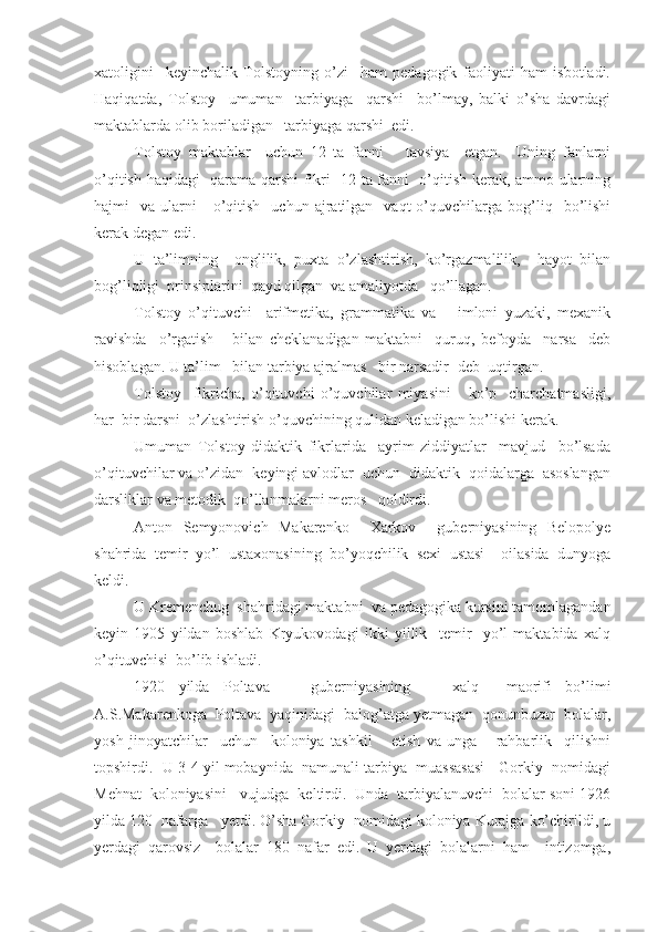 xatoligini     keyinchalik   Tolstoyning   o’zi     ham   pedagogik   faoliyati   ham   isbotladi.
Haqiqatda,   Tolstoy     umuman     tarbiyaga     qarshi     bo’lmay,   balki   o’sha   davrdagi
maktablarda olib boriladigan   tarbiyaga qarshi  edi.
Tolstoy   maktablar     uchun   12   ta   fanni       tavsiya     etgan.     Uning   fanlarni
o’qitish haqidagi   qarama-qarshi fikri -12 ta fanni   o’qitish kerak, ammo ularning
hajmi     va  ularni      o’qitish    uchun  ajratilgan    vaqt  o’quvchilarga  bog’liq    bo’lishi
kerak degan edi.
U   ta’limning     onglilik,   puxta   o’zlashtirish,   ko’rgazmalilik,     hayot   bilan
bog’liqligi  prinsiplarini  qayd qilgan  va amaliyotda   qo’llagan.
Tolstoy   o’qituvchi     arifmetika,   grammatika   va       imloni   yuzaki,   mexanik
ravishda     o’rgatish       bilan   cheklanadigan   maktabni     quruq,   befoyda     narsa     deb
hisoblagan. U ta’lim   bilan tarbiya ajralmas   bir narsadir- deb  uqtirgan.
Tolstoy     fikricha,   o’qituvchi   o’quvchilar   miyasini       ko’p     charchatmasligi,
har  bir darsni  o’zlashtirish o’quvchining qulidan keladigan bo’lishi kerak.
Umuman   Tolstoy   didaktik   fikrlarida     ayrim   ziddiyatlar     mavjud     bo’lsada
o’qituvchilar va o’zidan  keyingi avlodlar  uchun  didaktik  qoidalarga  asoslangan
darsliklar va metodik  qo’llanmalarni meros   qoldirdi.
Anton   Semyonovich   Makarenko     Xarkov     guberniyasining   Belopolye
shahrida   temir   yo’l   ustaxonasining   bo’yoqchilik   sexi   ustasi     oilasida   dunyoga
keldi.
U Kremenchug  shahridagi maktabni  va pedagogika kursini tamomlagandan
keyin   1905   yildan   boshlab   Kryukovodagi   ikki   yillik     temir     yo’l   maktabida   xalq
o’qituvchisi  bo’lib ishladi.
1920   yilda   Poltava       guberniyasining       xalq     maorifi   bo’limi
A.S.Makarenkoga  Poltava  yaqinidagi  balog’atga yetmagan  qonunbuzar  bolalar,
yosh   jinoyatchilar     uchun     koloniya   tashkil       etish   va   unga       rahbarlik     qilishni
topshirdi.  U 3-4 yil mobaynida  namunali tarbiya  muassasasi - Gorkiy  nomidagi
Mehnat  koloniyasini   vujudga  keltirdi.  Unda  tarbiyalanuvchi  bolalar soni 1926
yilda 120  nafarga   yetdi. O’sha Gorkiy  nomidagi koloniya Kurajga ko’chirildi, u
yerdagi   qarovsiz     bolalar   180   nafar   edi.   U   yerdagi   bolalarni   ham     intizomga, 