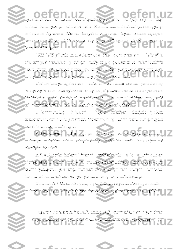 uyushqoqlikka, mehnatsevarlikka  o’rgatdi. Keyinchalik  F.E.Djerjinskiy nomidagi
mehnat     koloniyasiga       rahbarlik     qildi.   Kommunada   mehnat   tarbiyasining   yangi
metodlarini   foydalandi.   Mehnat   faoliyatini   va   boshqa     foydali   ishlarni   bajargani
uchun   kommunarlar   10-15   kishilik   otryadlarga   bo’linganlar.   Har   bir   otryadning
komandiri bo’lgan.
1933-1935 yillarda   A.S.Makarenko «Pedagogik poema» sini        1937 yilda
oila   tarbiyasi   masalalari     yoritilgan     badiy   pedagogik   asar   «Ota-onalar   kitobini»
nashr  ettirdi.  Makarenko  pedagogik faoliyatida  tarbiyasi buzilgan insonni qayta
tarbiyalash g’oyasini  nazariya va amaliy jihatdan  asoslab berdi.
«Ta’lim-tarbiya   tajribasidan       ba’zi   bir     xulosalar»   asarida     jamoalarning
tarbiyaviy ta’sirini  kuchaytirishda tarbiyachi, o’qituvchi  hamda bolalar jamoasini
bir-birlariga  yaqinlashtirish, o’qituvchilar va bolalar    jamoalari bitta jamoa,  yoki
ta’lim-tarbiya jamoasi  bo’lishi   zarurligini  alohida   ta’kidladi.
U   kommunadagi       bolalarni         hayron     qoladigan     darajada     ijodkor,
talabchan, intizomli qilib yetishtirdi. Makarenkoning     ta’limoticha   bunga buyruq
berish bilan erishib bo’lmaydi.
A.S.Makarenko     tashkil     qilgan     kommuna     va   koloniyalarda   bolalarni
mehnatga   muhabbat   ruhida tarbiyalashning     birdan-bir     omili     bolalar jamoasi
ekanligini isbotladi.
A.S.Makarenko   barkamol   insonni       tarbiyalashda       silla     va   uning   tutgan
o’rniga  alohida e’tibor   berib «Ota-onalarga  bolalar tarbiyasi   haqida  leksiyalar»
asarini  yaratgan. U yoshlarga  murojaat  qilib «otangni  ham onangni   ham izzat-
hurmat  qil, rohat ko’rasan va   yer yuzida umring   uzoq bo’ladi»degan.
Umuman A.S.Makarenko pedagogika fani taraqqiyotida o’zining qimmatli 
mehnati bilan qayta  tarbiyalash  nazariyasini yaratib, g’oyat katta  hissa   qo’shdi.
Tayanch iboralar:  Afina usuli, Sparta usuli, grammatist, jismoniy, mehnat,
Polistriya  maktabi,  teologiya, dialektika,  sinf, dars,  didaktika,  Rossiyadagi    ilg’or 