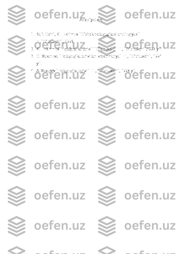                                               Adabiyotlar: 
1. Safo Ochil, K.Hoshimov "O’zbek pedagogikasi antologiyasi" -
T.,"O’qituvchi", 1995.
2. K. Hoshimov "Pedagogika tarixi" "O’qituvchi" -T., "O’qituvchi",1997 yil.
3. O. Xasanova "Pedagogika tarixidan xrestomatiya" -T., "O’qituvchi", 1994 
yil.
4. A.Xasanov "Pedagogika tarixi" -T., "O’qituvchi", 1998 yil.  