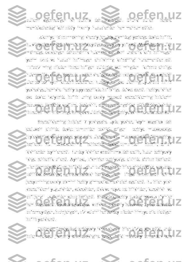 qullarni   «gapiradigan   ish   quroli»   deb   hisoblardi.   Chunki   qullar     barcha
mamlakatlardagi kabi oddiy  insoniy  huquqlaridan  ham mahrum edilar.
Lakoniya Peloponnesning  sharqiy-janubiy qismidagi yerlarga davlat bo’lib,
bu viloyatlar sohilida  kemalar to’xtaydigan qulay joy yo’q edi. Mamlakatda qullar
mehnatga   asoslangan   dehqonchilik   hukmron   edi.   Soni   unchalik   ko’p   bo’lmagan
yarim   ozod   va   huquqli   bo’lmagan   aholisining   ko’pchiligi   hunarmandlar   edi.
To’qqiz   ming   oiladan   iborat   bo’lgan   quldorlar   wt0   mingdan     ko’proq   aholiga
hukmronlik     qiladi.   Spartada     qullar   shafqatsiz   taqib   ostiga   olinardi.   Shu   sababli
ular   tez-tez   isyon   ko’tarib   turardilar.   Bunday   hol   esa   ularning   uyushqoq   bo’lib
yashashga, hamisha  harbiy tayyorgarlikda bo’lishiga  da’vat etardi. Tarbiya ishlari
esa   davlat   ixtiyorida   bo’lib   uning   asosiy   maqsadi   spartaliklarning   bolalarini
baquvvat,   jismoniy   sog’lom,   bardoshli,   chiniqqan   jangchilar   qilib   tarbiyalashdan
iborat bo’lishi bilan birga bo’lajak quldorlarni  ham tarbiyalashni nazarda tutar edi.
Spartaliklarning   bolalari   7   yoshgacha   uyda   yashar,   keyin   «agella»   deb
ataluvchi   alohida   davlat   tomonidan   tashkil   etilgan     tarbiya   muassasasiga
joylashtirilar  va ai  yoshga yetguncha ularga ana shu muassasalarda  ta’lim-tarbiya
berilardi.   Bu   muassasalarning     rahbarlari   davlat   tomonidan     obro’li,   taniqli
kishilardan  tayinlanardi.  Bunday  kishilar  «pedonom»  deb   atalib,  butun  tarbiyaviy
ishga   rahbarlik   qilardi.   Ayniqsa,   o’smirlar   tarbiyasiga   alohida   e’tibor   berilardi.
Ular   jismoniy   sog’lom   bo’lishi   uchun   turli   mashqlar   bilan   chiniqtirilar,   sovuqqa,
ochlikka   chidashga,   og’riqqa   bardosh   berishga     ham     o’rgatilib   borilardi.   Ta’lim
jarayonining asosiy  qismini  harbiy gimnastika  mashqlari  egallardi. Bu bilan yosh
spartaliklarni yugurishdan, sakrashdan, disk va nayza ota bilishidan, kurashish   va
qo’l jangi   usullaridan saboq berilardi.  Shungdek, harbiy  tusdagi maxsus o’yinlar
ham o’rgatilardi. Spartaning kelajak  vorislari  jismoniy baquvvat,  hyech narsadan
qo’rqmaydigan, botir jangchi, o’z xalqini har qanday ofatdan himoya qila oladigan
bo’lib yetishardi.
Qadimgi   Gresiyadagi  tarbiyaviy ishlar shunisi bilan o’ziga xos ediki, unda
bolani   nafaqat   jismoniy   chiniqtirishgina   emas,   balki   ma’naviy   tomondan   ham 