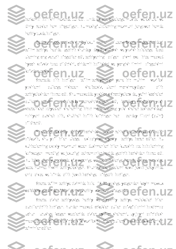 barkamol bo’lishi    nazarda tutiladi. Unda asosan bolalarga musiqa   va ashula   va
diniy  raqslar  ham  o’rgatilgan. Bu mashg’ulotlarning mazmuni  jangovar  hamda
harbiy tusda bo’lgan.
Qadimgi   grek   tarixchisi,   faylasuf     olimi     Plutarx   Sparta   maktablaridagi
ta’lim-tarbiya  haqida   gapirib shunday  deydi, «O’qish  va yozish bolalarga  faqat
ularning   eng   zarurli   o’rgatilar   edi,   tarbiyaning     qolgan     qismi   esa     bitta   maqsad
hyech   so’zsiz   itoat   qildirishi,   chidamli   bo’lishini   va   yengish   ilmini     o’rgatishni
ko’zda tutadi».
Spartada   olib   borilgan     ta’lim-tarbiyaning     yana   bir   muhim     vazifasi
yoshlarni     qullarga   nisbatan     shafqatsiz,   ularni   mensimaydigan       qilib
tarbiyalashdan iborat edi. Shu maqsadda yoshlar «Kreptiyalar» da, ya’ni kechalari
qullarni   tutish     mashqlarida   qatnashtirishgan   edi,   bunday   mashqlar   yosh
spartaliklar   otryadlari   shaharning   biror   mahallasining   yoki   shahar   tashqarisidagi
nohiyani   qurshab   olib,   shubhali   bo’lib   ko’ringan   har       qanday   illotni   (qulni)
o’ldirardi.
Yoshlarga   axloqiy   tarbiya   berishda     davlat   rahbarlari   maxsus   suhbatlar
o’tkazib,   shu   yo’l   bilan   ularga     axloqiy   va   siyosiy     tarbiya   berar   edilar.   Bu
suhbatlarning  asosiy   mazmuni   vatan  dushmanlari   bilan   kurashib   ota-bobolarining
ko’rsatgan   mardligi va jasurligi qahramonlar haqida gapirib berishdan iborat edi.
Bu   bilan   ular     yunonlarda   o’z   vataniga   va   ota-bobolariga   hamda   uning   merosiga
katta hurmat  hissini  tarbiyalashgan.  Shuningdek, bolalarni  savol-javob jarayonida
aniq  qisqa  va lo’nda  qilib  javob berishga   o’rgatib  borilgan.
Sparta   ta’lim-tarbiya   tizimida   bola     18-20   yoshga   yetgandan   keyin   maxsus
«efeblar» guruhida o’tkazilgan va harbiy  xizmatni  o’taganlar.
Sparta   qizlar   tarbiyasiga   harbiy   va   jismoniy   tarbiya   malakalari   bilan
qurollantirilib borilgan. Bundan maqsad  erkaklar  qullar  qo’zg’olonini bostirmoq
uchun     urushga   ketgan   vaqtlarida   qizlar,   ayollar   shaharni,   uy-joyni   qo’riqlash
maqsadida  qurollanib qo’riqchilik vazifasini    o’tar, qullarni  esa  itoatda saqlanishi
ta’minlar edilar. 