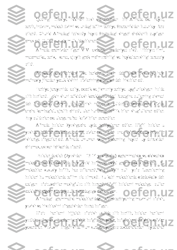 Qadimgi     Gresiya     ikkinchi   bosh   shaharlaridan     biri   Afinada   esa     hayot,
tartib, intizom, maktab tizimi va undagi ta’lim-tarbiya Spartanikidan butunlay  farq
qilardi.   Chunki   Afinadagi   iqtisodiy   hayot   Spartadagi   singari   cheklanib   quyilgan
emas edi. Qullar xususiy mulk  hisoblanardi.
Afinada   eramizdan   ilgari   V-VI   asrlarda     madaniyat   o’sdi.   Tibbiyot   ilmi,
matematika,   tarix,     sanat,   ajoyib   grek   me’morchiligi   va   haykaltaroshligi   taraqqiy
qildi.
Afinadagi   eng   ko’rkam     va   barkamol   inson   deb     ham   jismoniy,   ham
ma’naviy jihatdan yetuk kishini  o’zlarining «ideal» i deb  hisoblar edi.
Tarbiya jarayonida  aqliy, estetik va jismoniy tarbiya  uyg’unlashgan  holda
olib borilardi. Lekin shuni ta’kidlash kerakki, bu ideal faqatgina qullarning qismati
deb   hisoblanadi.   Ammo   tabaqalanish   natijasida   quldorlik   jamiyatining   o’zida
ancha   kambag’al,   ajralib   chiqdi,   ular   hunarmandchilik   bilan   shug’ullanar   edilar.
Boy quldorlar esa ularga nafrat  ko’zi bilan qarardilar.
Afinada   bolalar   7yoshgacha   uyda   tarbiyalanar   edilar.   O’g’il   bolalar   u
yoshdan   boshlab   maktabga   qatnar,   qizlar   esa   oilada     ona     ko’magida   uy-ro’zg’or
ishlariga  o’rgatilar   edi.  Afinada   umuman    xotin-qizlarning    hayoti     uy  doirasidan
chiqmas, asosan ichkarida o’tardi.
  Bolalar   dastlab   (7yoshdan       13-14   yoshgacha)   «grammatist»   va  «kivatist»
maktablarida   har   ikkovida   ham,   yoki   bo’lmasa   avval   grammatist   o’qitilardi.   Bu
maktablar   xususiy   bo’lib,   haq   to’lanardi,   shu   tufaylii   puli     yo’q   fuqarolarning
bolalari   bu  maktablarda   ta’lim   ola  olmasdi.   Bu   kabi   maktablarda  «dedaskal»   deb
atalgan     o’qituvchilar   mashg’ulot   olib   borardi.   O’g’il   bolalarni   maktabga     qullar
etaklab  borgan. Bunday qullar «pedagog» deb atalgan.
Afinadagi     grammatist   maktablaridagi     ta’lim-tarbiyaning   mazmuni   o’qish,
yozish va hisoblashni o’rgatishdan iborat bo’lgan.
O’qit       harflarni     hijjalab     o’qitish   usulida   olib   borilib,   bolalar     harflarni
yodlab, so’ng shu  harflarni qo’shib bo’g’inlar  yasar, bo’g’inlarni qo’shib  so’zlar
yasardilar. Yozuvni  o’rganishda mum surilgan yaltiroq taxtachalardan  foydalanar 