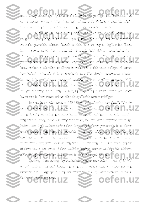 edi.   Bunday   taxtachaga   ingichka   cho’p   bilan   harflar   yozilgan   edi.   Barmoqlar,   va
sanoq   taxtasi   yordami   bilan   hisoblash   o’rgatilardi.   Kifarist   maktabida   o’g’il
bolalarga adabiy bilim, estetik mazmundagi deklamasiyalar o’rgatilardi.
O’g’il   bolalar   un   uchun   to’rt   yoshga     yetganlaridan   keyin   «Polistra»   deb
atalgan     o’quv   yurtiga   o’tardi.   Bu   o’quv   yurtida   ular   2-3   yil   davomida   jismoniy
mashqlar   yugurish,   sakrash,   kurash   tushish,   disk   va   nayza     irg’itishdan   iborat
bo’lib,   suvda   suzish   ham   o’rgatiladi.   Spartada   kabi   Afina   maktablarida   ham
o’quvchilar   bilan  siyosiy  va  axloqiy  masalalarga  suhbatlar   o’tkazilgan.  Polistrada
jismoniy   tarbiya   va     axloqiy   masalalarga   doir   suhbatlarga   eng   taniqli   fuqarolar
bepul   rahbarlik   qilardilar.   «Polistra»da   maktabda   o’qish   tekin   bo’lganligi   uchun
ham   ko’pchilik   bu   o’qish   bilan   cheklanib   qolardilar.   Ayrim   badavlatroq   oiladan
bo’lgan   bolalar   «Polistra»   maktabini   tugatganidan     so’ng   «Gimnaziya»ga     kirib
o’qirdi.   Maktabni   tugatgan   yoshlar   davlat   boshqarishda     qatnashishlari   mumkin
bo’lgan. Shuning uchun  ularga  falsafa, siyosat, adabiyot fanlari   o’qitilgan. Lekin
bu maktabda  ham badan tarbiya bilan shug’ullanish davom ettirilgan.
Sokrat   (eramizdan   avvalgi   469-339   yillari)     o’zining   demokratik   ijtimoiy
c7iqishiga   qaramay,     konservativ   zamindor   aristokratlarning   ideologi   edi.   Bu
uning   falsafiy   va   pedagogik   qarashlarida   tarbiyadan   kutilgan     maqsad,     tabiatni
o’rganish  bo’lmay,  balki   kishining bilib  olishi,  axloqni   kamol  toptirish  bo’lmog’i
lozim. Ham  faylasuf ham notiq Sokrat  keng maydonlarda, jamoat oldida so’zlarga
chiqib   axloqqa   doir   masalalar   yuzasidan     suhbatlar   o’tkazar,   tinglovchilarning
savol-javob     yo’li   bilan   diqqatini   o’zlari   uylab   topishiga   shu   yo’l   bilan
odamlarning   haqiqatni   izlashga   o’rgatardi.     Suhbatning     bu   usuli   o’sha   paytda
«Sokrat   usuli»   deb   ataldi.   Sokrat   usulidan   keyingi   davrlar   uslubiyatida   suhbatni
«fikr  qo’zg’ovchi savollar usuli»  nomida o’tkizish paydo bo’ldi.
Qadimgi   Gresiyaning   faylasuflaridan   Platon   eramizdan     ilgari   (427-347
yillari)   idealist     faylasuf   Sokratning   shogirdi,   obyektiv   idealizm   nazariyasining
asoschisi   edi.   U   «g’oyalar   dunyosi»   birlamchi,   his     qiluvchi   narsalar     dunyosi
ikkilamchi deb hisoblanadi. 