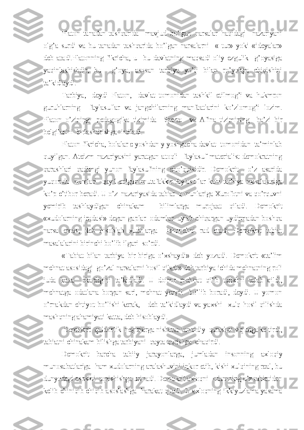 Platon   tanadan   tashqarida     mavjud   bo’lgan   narsalar   haqidagi     nazariyani
olg’a   surdi   va   bu   tanadan   tashqarida   bo’lgan   narsalarni     «   tur»   yoki   «ideyalar»
deb   atadi.Platonning   fikricha,   u     bu   davlatning   maqsadi   oliy   ezgulik     g’oyasiga
yaqinlashishdir,   bu     g’oya,   asosan   tarbiya   yo’li   bilan   ro’yobga   chiqishini
ta’kidlaydi.
Tarbiya,-   deydi   Platon,   -davlat   tomonidan   tashkil   etilmog’i   va   hukmron
guruhlarning     faylasuflar   va   jangchilarning   manfaatlarini   ko’zlomog’i   lozim.
Platon   o’zining     pedagogika   tizimida     Sparta     va   Afina   tizimining     ba’zi   bir
belgilarini  birlashtirishga  intiladi.
Platon fikricha, bolalar e yoshdan y yoshgacha davlat  tomonidan  ta’minlab
quyilgan.   Ateizm   nazariyasini   yaratgan   atoqli     faylasuf   materialist   demokratning
qarashlari   qadimgi   yunon   faylasufining   cho’qqisidir.   Demokrit     o’z   asarida
yuqorida     nomlari     qayd   etilgan   mutafakkir   faylasuflar   kabi   tarbiya   masalalariga
ko’p e’tibor beradi. U o’z  nazariyasida tabiat  qonunlariga Xurofotni va qo’rquvni
yemirib   tashlaydigan   chinakam     bilimlarga   murojaat   qiladi.   Demokrit
«xudolarning irodasi» degan gaplar  odamlar  uylab chiqargan uydirmadan boshqa
narsa   emas,   deb   hisoblab   xudolarga     ishonchni   rad   etadi.   Demokrit   tabiat
masalalarini birinchi bo’lib ilgari  so’rdi.
«Tabiat   bilan   tarbiya   bir-biriga   o’xshaydi»   deb   yozadi.   Demokrit   «ta’lim
mehnat asosidagi  go’zal narsalarni hosil qiladi» deb tarbiya ichida mehnatning roli
juda   katta     ekanligini   ta’kidladi.   U   doimo   mehnat   qilib   turishni   talab   qildi,
mehnatga   odatlana   borgan   sari,   mehnat   yengil     bo’lib   boradi,   deydi.   U   yomon
o’rnakdan   ehtiyot   bo’lishi   kerak,   -   deb   ta’kidlaydi   va   yaxshi     xulq   hosil   qilishda
mashqning ahamiyati katta, deb hisoblaydi.
 Demokrit  quldorlik  negizlarga nisbatan tanqidiy  qarashni vujudga keltirdi,
tabiatni chinakam bilishga tarbiyani  qayta qurishga  chaqirdi.
Demokrit   barcha   tabiiy   jarayonlarga,   jumladan   insonning   axloqiy
munosabatlariga  ham xudolarning aralashuvini inkor etib, kishi xulqining real, bu
dunyodagi asosini  topishishga urinadi. Demokrit axloqni  odamning o’z tabiatidan
kelib chiniqib chiqib asoslashga   harakat qiladi. U axloqning ikkiyuzlama yasama 