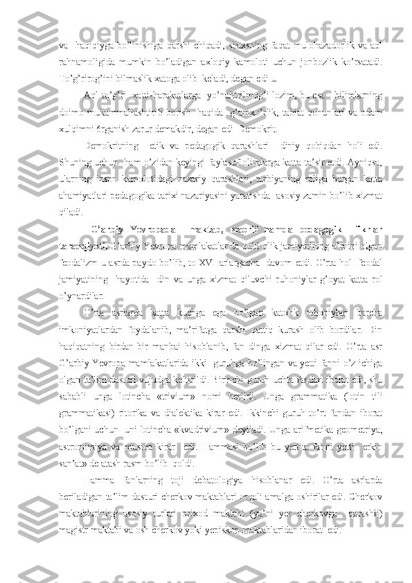 va     haqiqiyga   bo’linishiga   qarshi   chiqadi,   shaxsning   faqat   mulohazadorlik   va   aql
rahnamoligida   mumkin   bo’ladigan   axloqiy   kamoloti   uchun   jonbozlik   ko’rsatadi.
To’g’rirog’ini bilmaslik xatoga olib  keladi, degan edi u.
Aql to’g’ri   xatti-harakatlarga   yo’naltirilmog’i lozim, bu esa     bilimlarning
doimo   mukammallashtirib   borish     haqida     g’amxo’rlik,   tabiat   qonunlari   va   odam
xulqimni 6rganish zarur demakdir, degan edi  Demokrit.
Demokritning     etik   va   pedagogik   qarashlari     diniy   qobiqdan   holi   edi.
Shuning uchun   ham o’zidan keyingi faylasuf olimlarga katta ta’sir etdi. Ayniqsa,
ularning   inson   kamolotidagi   nazariy   qarashlari,   tarbiyaning   roliga   bergan   katta
ahamiyatlari pedagogika tarixi nazariyasini yaratishda  asosiy zamin bo’lib xizmat
qiladi.
  G’arbiy   Yevropada     maktab,   maorif   hamda   pedagogik     fikrlar
taraqqiyoti.  G’arbiy Yevropa mamlakatlarida quldorlik jamiyatining o’rnini olgan
feodalizm u asrda paydo bo’lib, to XVI arlargacha   davom etdi. O’rta hol   feodal
jamiyatining     hayotida     din   va   unga   xizmat   qiluvchi   ruhoniylar   g’oyat   katta   rol
o’ynardilar.
O’rta   asrlarda   katta   kuchga   ega   bo’lgan   katolik   ruhoniylari   barcha
imkoniyatlardan   foydalanib,   ma’rifatga   qarshi   qattiq   kurash   olib   bordilar.   Din
haqiqatning   birdan-bir   manbai   hisoblanib,   fan   dinga   xizmat   qilar   edi.   O’rta   asr
G’arbiy Yevropa mamlakatlarida ikki   guruhga bo’lingan va yetti fanni o’z ichiga
olgan ta’lim dasturi vujudga keltirildi. Birinchi guruh uchta fandan iborat edi, shu
sababli   unga   lotincha   «trivium»   nomi   berildi.   Unga   grammatika   (lotin   tili
grammatikasi)   ritorika   va   dialektika   kirar   edi.   Ikkinchi   guruh   to’rt   fandan   iborat
bo’lgani uchun   uni lotincha «kvadrivium» deyiladi. Unga arifmetika geometriya,
astronomiya   va   musiqa   kirar     edi.   Hammasi   bo’lib   bu   yettita   fanni   yetti     erkin
san’at» de atash rasm bo’lib  qoldi.
Hamma   fanlarning   toji   debatologiya   hisoblanar   edi.   O’rta   asrlarda
beriladigan ta’lim dasturi cherkov maktablari orqali amalga oshirilar edi. Cherkov
maktablarining   asosiy   turlari   prixod   maktabi   (ya’ni   yer   cherkovga     qarashli)
magistr maktabi va osh cherkov yoki yepiskop maktablaridan iborat  edi. 