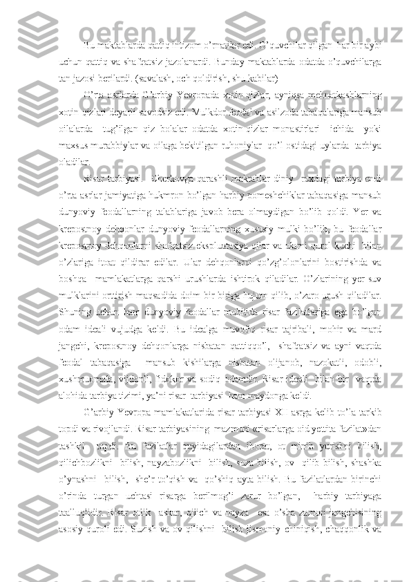 Bu maktablarda qattiq intizom o’rnatilar edi. O’quvchilar qilgan  har bir aybi
uchun qattiq va shafqatsiz jazolanardi. Bunday  maktablarda odatda o’quvchilarga
tan jazosi berilardi. (savalash, och qoldirish, shu kabilar)
O’rta   asrlarda   G’arbiy   Yevropada   xotin-qizlar,   ayniqsa   mehnatkashlarning
xotin-qizlari deyarli savodsiz edi. Mulkdor feodal va asilzoda tabaqalariga mansub
oilalarda     tug’ilgan   qiz   bolalar   odatda   xotin-qizlar   monastirlari     ichida     yoki
maxsus murabbiylar va oilaga bekitilgan ruhoniylar   qo’l ostidagi uylarda   tarbiya
oladilar.
Risar   tarbiyasi.     Cherkovga   qarashli   maktablar   diniy     ruxdagi   tarbiya   endi
o’rta asrlar jamiyatiga hukmron bo’lgan harbiy pomeshchiklar tabaqasiga mansub
dunyoviy   feodallarning   talablariga   javob   bera   olmaydigan   bo’lib   qoldi.   Yer   va
krepostnoy   dehqonlar   dunyoviy   feodallarning   xususiy   mulki   bo’lib,   bu   feodallar
krepostnoy dehqonlarni shafqatsiz ekspluatasiya qilar va ularni qurol kuchi   bilan
o’zlariga   itoat   qildirar   edilar.   Ular   dehqonlarni   qo’zg’olonlarini   bostirishda   va
boshqa     mamlakatlarga   qarshi   urushlarda   ishtirok   qiladilar.   O’zlarining   yer-suv
mulklarini orttirish maqsadida doim bir-biriga hujum qilib, o’zaro urush qiladilar.
Shuning   uchun   ham   dunyoviy   feodallar   muhitida   risar   fazilatlariga   ega   bo’lgan
odam   ideali   vujudga   keldi.   Bu   idealga   muvofiq   risar   tajribali,   mohir   va   mard
jangchi,   krepostnoy   dehqonlarga   nisbatan   qattiqqo’l,     shafqatsiz   va   ayni   vaqtda
feodal   tabaqasiga     mansub   kishilarga   nisbatan   olijanob,   nazokatli,   odobli,
xushmuomala,   vijdonli,   fidokor   va   sodiq   odamdir.   Risar   ideali     bilan   bir     vaqtda
alohida tarbiya tizimi, ya’ni risar  tarbiyasi  ham maydonga keldi.
G’arbiy   Yevropa   mamlakatlarida   risar   tarbiyasi   XII   asrga   kelib   to’la   tarkib
topdi va rivojlandi. Risar tarbiyasining  mazmuni «risarlarga oid yettita fazilat»dan
tashkil     topdi.   Bu   fazilatlar   quyidagilardan   iborat,   ot   minib   yurishni   bilish,
qilichbozlikni     bilish,   nayzabozlikni     bilish,   suza   bilish,   ov     qilib   bilish,   shashka
o’ynashni     bilish,     she’r   to’qish   va     qo’shiq   ayta   bilish.   Bu   fazilatlardan   birinchi
o’rinda   turgan   uchtasi   risarga   berilmog’i   zarur   bo’lgan,     harbiy   tarbiyaga
taalluqlidir.   Risar   otlik     askar,   qilich   va   nayza     esa   o’sha   zamon   jangchisining
asosiy   quroli   edi.   Suzish   va   ov   qilishni     bilish   jismoniy   chiniqish,   chaqqonlik   va 