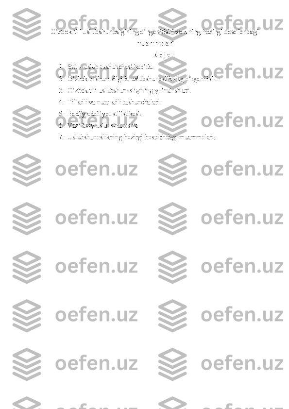 O‘zbek tili uslubshunoslgining o‘rganilishi va uning hozirgi bosqichdagi
muammolari
R e j a :
1. Stil – uslub tushunchasi haqida.
2. O‘zbek tilshunosligida uslubshunoslikning o‘rganilishi.
3. O‘zbek tili uslubshunosligining yo‘nalishlari.
4. Til stili va nutq stili tushunchalari.
5. Badiiy adabiyot stilistikasi.
6. Vazifaviy uslubshunoslik.
7. Uslubshunoslikning hozirgi bosqichdagi muammolari.
  