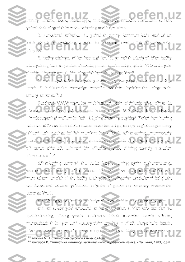 Tilning   fonetik,   leksik,   frazeologik,   morfologik   va   sintaktik   vositalarini   stilistik
yo‘nalishda o‘rganish ham shu sohaning vazifasiga kiradi.
2.   Funksional   stilistika.   Bu   yo‘nalish   tilning   kommuni-kativ   vazifasidan
kelib   chiqib   muomalaning   u   yoki   bu   doirasida   amal   qilish   qonuniyatlarini
o‘rganadi.
3. Badiiy adabiyot stillari haqidagi fan. Bu yo‘nalish adabiy til bilan badiiy
adabiyotning turli xil janrlari o‘rtasidagi munosabatni tadqiq qiladi. YOzuvchi yoki
alohida olingan asar uslubini o‘rganish ham shu sohaga kiradi. 
4.   Va   nihoyat   so‘zlovchi   yoki   yozuvchining   vaziyatga,   muomala   muhitiga
qarab   til   birliklaridan   maqsadga   muvofiq   ravishda   foydalanishni   o‘rgatuvchi
amaliy stilistika. 13
13
Garchand   V.V.Vinogradov   mulohazalari,   ko‘p   o‘rinlarda   tilga   olinsa-da,
o‘zbek   tili   stilistikasi   yo‘nalishlarini   tadqiq   etishda   M.N.Kojina   tasnifi   etakchi
o‘rinda turganligi ma’lum bo‘ladi. R.Qo‘ng‘urovning quyidagi fikrlari ham buning
dalilidir: «O‘zbek tilinistilistik nuqtai nazardan tadqiq etishga bag‘ishlangan ilmiy
ishlarni   uch   guruhga   bo‘lish   mumkin:   bir   xillarida   stilistikaning   umumnazariy
masalalari, funksional stillar tahlil qilinadi, boshqalarida til normalari, badiiy asar
tili   qarab   chiqiladi,   uchinchi   bir   xillarida   o‘zbek   tilining   tasviriy   vositalari
o‘rganiladi». 14
14
Stilistikaning   qamrovi   shu   qadar   kengki.   Uning   ayrim   tushunchalariga
aniqlik   kiritib   olishga   to‘g‘ri   keladi.   Til   stillari   va   nutq   stillari   o‘rtasidagi
munosabatni   aniqlab   olish,   badiiy   adabiyottilini   o‘rganish   aspektlarini   belgilash,
uni   funksional   uslublar   yo‘nalishi   bo‘yicha   o‘rganish   ana   shunday   muammolar
qatoriga kiradi.
V.V.Vinogradov ularning har biriga alohida-alohida munosabat bildirgan:
«Til   stilistikasi   yoki   struktural   stilistika   formalar,   so‘zlar,   so‘z   qatorlari   va
qurilishlarining,   tilning   yaxlis   tstrukturasi   ichida   «tizimlar   tizimi»   sifatida,
munasabatdosh   bo‘lgan   turli   xususiy   tizimlarni   bayon   qiladi,   ularga   baho   beradi,
o‘zaro munosabatlarini, ta’sirini va aloqasini  izohlaydi. U tipik belgilar yig‘indisi
13 13
 Кожина М.Н. Стилистика русского языка, с.24-26.
14 14
 Кунгуров Р.   Стилистика имени существительного в узбекском языке. – Ташкент, 1983,  с.8-9. 