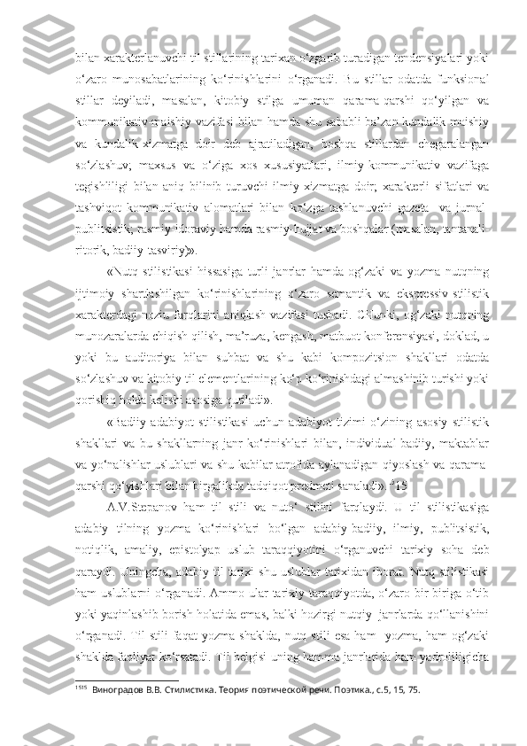 bilan xarakterlanuvchi til stillarining tarixan o‘zgarib turadigan tendensiyalari yoki
o‘zaro   munosabatlarining   ko‘rinishlarini   o‘rganadi.   Bu   stillar   odatda   funksional
stillar   deyiladi,   masalan,   kitobiy   stilga   umuman   qarama-qarshi   qo‘yilgan   va
kommunikativ-maishiy vazifasi  bilan hamda shu sababli  ba’zan kundalik-maishiy
va   kundalik-xizmatga   doir   deb   ajratiladigan,   boshqa   stillardan   chegaralangan
so‘zlashuv;   maxsus   va   o‘ziga   xos   xususiyatlari,   ilmiy-kommunikativ   vazifaga
tegishliligi   bilan   aniq   bilinib   turuvchi   ilmiy-xizmatga   doir;   xarakterli   sifatlari   va
tashviqot   kommunikativ   alomatlari   bilan   ko‘zga   tashlanuvchi   gazeta-   va   jurnal-
publitsistik; rasmiy-idoraviy hamda rasmiy-hujjat va boshqalar (masalan, tantanali-
ritorik, badiiy-tasviriy)».
«Nutq   stilistikasi   hissasiga   turli   janrlar   hamda   og‘zaki   va   yozma   nutqning
ijtimoiy   shartlashilgan   ko‘rinishlarining   o‘zaro   semantik   va   ekspressiv-stilistik
xarakterdagi   noziu   farqlarini   aniqlash   vazifasi   tushadi.   CHunki,   og‘zaki   nutqning
munozaralarda chiqish qilish, ma’ruza, kengash, matbuot konferensiyasi, doklad, u
yoki   bu   auditoriya   bilan   suhbat   va   shu   kabi   kompozitsion   shakllari   odatda
so‘zlashuv va kitobiy til elementlarining ko‘p ko‘rinishdagi almashinib turishi yoki
qorishiq holda kelishi asosiga quriladi».
«Badiiy   adabiyot   stilistikasi   uchun   adabiyot   tizimi   o‘zining   asosiy   stilistik
shakllari   va   bu   shakllarning   janr   ko‘rinishlari   bilan,   individual-badiiy,   maktablar
va yo‘nalishlar uslublari va shu kabilar atrofida aylanadigan qiyoslash va qarama-
qarshi qo‘yishlari bilan birgalikda tadqiqot predmeti sanaladi». 15
15
A.V.Stepanov   ham   til   stili   va   nuto‘   stilini   farqlaydi.   U   til   stilistikasiga
adabiy   tilning   yozma   ko‘rinishlari   bo‘lgan   adabiy-badiiy,   ilmiy,   publitsistik,
notiqlik,   amaliy,   epistolyap   uslub   taraqqiyotini   o‘rganuvchi   tarixiy   soha   deb
qaraydi.  Uningcha,   adabiy   til   tarixi   shu   uslublar   tarixidan   iborat.   Nutq  stilistikasi
ham  uslublarni   o‘rganadi.  Ammo ular  tarixiy taraqqiyotda,  o‘zaro  bir-biriga  o‘tib
yoki yaqinlashib borish holatida emas, balki hozirgi nutqiy  janrlarda qo‘llanishini
o‘rganadi.   Til   stili   faqat   yozma   shaklda,   nutq   stili   esa   ham     yozma,   ham   og‘zaki
shaklda faoliyat ko‘rsatadi. Til belgisi uning hamma janrlarida ham yadroliligicha
15 15
  Виноградов В.В. Стилистика. Теория поэтической речи. Поэтика., с.5, 15, 75. 