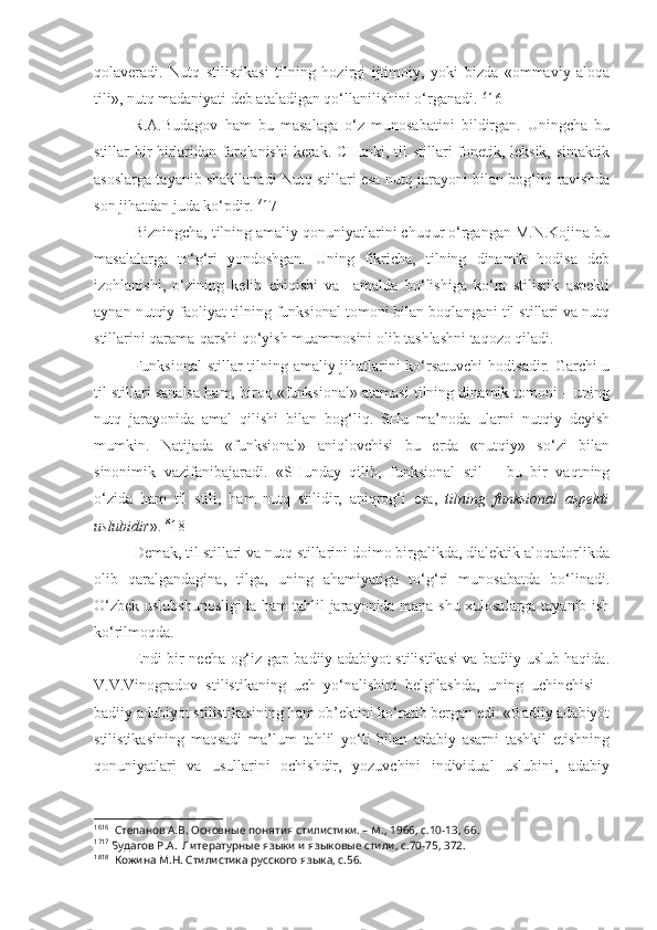 qolaveradi.   Nutq   stilistikasi   tilning   hozirgi   ijtimoiy,   yoki   bizda   «ommaviy   aloqa
tili», nutq madaniyati deb ataladigan qo‘llanilishini o‘rganadi. 16
16
R.A.Budagov   ham   bu   masalaga   o‘z   munosabatini   bildirgan.   Uningcha   bu
stillar bir-birlaridan farqlanishi  kerak. CHunki, til stillari fonetik, leksik, sintaktik
asoslarga tayanib shakllanadi Nutq stillari esa nutq jarayoni bilan bog‘liq ravishda
son jihatdan juda ko‘pdir. 17
17
Bizningcha, tilning amaliy qonuniyatlarini chuqur o‘rgangan M.N.Kojina bu
masalalarga   to‘g‘ri   yondoshgan.   Uning   fikricha,   tilning   dinamik   hodisa   deb
izohlanishi,   o‘zining   kelib   chiqishi   va     amalda   bo‘lishiga   ko‘ra   stilistik   aspekti
aynan nutqiy faoliyat tilning funksional tomoni bilan boqlangani til stillari va nutq
stillarini qarama-qarshi qo‘yish muammosini olib tashlashni taqozo qiladi.
Funksional  stillar  tilning amaliy jihatlarini  ko‘rsatuvchi  hodisadir. Garchi  u
til stillari sanalsa ham, biroq «funksional» atamasi tilning dinamik tomoni – uning
nutq   jarayonida   amal   qilishi   bilan   bog‘liq.   SHu   ma’noda   ularni   nutqiy   deyish
mumkin.   Natijada   «funksional»   aniqlovchisi   bu   erda   «nutqiy»   so‘zi   bilan
sinonimik   vazifanibajaradi.   «SHunday   qilib,   funksional   stil   –   bu   bir   vaqtning
o‘zida   ham   til   stili,   ham   nutq   stilidir,   aniqrog‘i   esa,   tilning   funksional   aspekti
uslubidir ». 18
18
Demak, til stillari va nutq stillarini doimo birgalikda, dialektik aloqadorlikda
olib   qaralgandagina,   tilga,   uning   ahamiyatiga   to‘g‘ri   munosabatda   bo‘linadi.
O‘zbek uslubshunosligida ham tahlil jarayonida mana shu xulosalarga tayanib ish
ko‘rilmoqda.
Endi bir necha og‘iz gap badiiy adabiyot stilistikasi va badiiy uslub haqida.
V.V.Vinogradov   stilistikaning   uch   yo‘nalishini   belgilashda,   uning   uchinchisi   –
badiiy adabiyot stilistikasining ham ob’ektini ko‘ratib bergan edi: «Badiiy adabiyot
stilistikasining   maqsadi   ma’lum   tahlil   yo‘li   bilan   adabiy   asarni   tashkil   etishning
qonuniyatlari   va   usullarini   ochishdir,   yozuvchini   individual   uslubini,   adabiy
16 16
  Степанов А.В. Основные понятия стилистики. – М., 1966, с.10-13, 66.
17 17
 Будагов Р.А.  Литературные языки и языковые стили, с.70-75, 372.
18 18
  Кожина М.Н. Стилистика русского языка, с.56. 