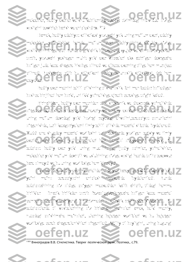 maktablar,   badiiy   asarlar   va   shu   kabilarning   tuzilish   tizimidagi   individual   o‘ziga
xosligini tasvirlab berish va aniqlashdir». 19
19
Demak, badiiy adabiyot stilistikasi yozuvchi yok uning ma’lum asari, adabiy
maktablar,   yo‘nalishlar   hamda   ma’lum   davr   adabiyotining   uslubiy   o‘ziga
xosliklarini o‘rganadi. Bunda eng kichik bir asarning syujeti va kompozitsiyasidan
tortib,   yozuvchi   yashagan   muhit   yoki   asar   voqealari   aks   ettirilgan   davrgacha
bo‘lgan juda katta chegara hisobga olinadi va albatta asarning tiliga ham murojaat
qilinadi.   Boshqacha   qilib   bu   stilistikani   adabiyotshunoslik   stilistikasi,   deb   ham
ataydilar.
Badiiy asar matnini tahlil qilishning tilshunoslik fani manfaatdor bo‘ladigan
boshqa bir jihati ham borki, uni ikki yo‘nalishga ajratib qarashga to‘g‘ri keladi.
Birinchidan,   badiiy   asar   matnidan   tilni   sinxronik   va   diaxronik   yo‘nalishda
o‘rganishda,   tilshunoslikning   esa   nazariy   va   amaliy   asoslarini   ishlab   chiqishda,
uning   ma’lum   davrdagi   yoki   hozirgi   paytdagi   ahvolini,taraqqiyot   qonunlarini
o‘rganishda, turli kategoriyalarni ilmiy tahlil qilishda material sifatida foydalanadi.
Xuddi   ana   shunday   material   vazifasini   turli   davrlarda   yozilgan   tarixiy   va   ilmiy
asarlar,   xalq   og‘zaki   ijodi   namunalari   ham   bemalol   o‘tayverishi   mumkin.   Bu
tadqiqot   badiiy   asar   yoki   uning   muallifining,   ijodiy   oqimlar,   yo‘nalishlar,
maktablar yoki ma’lum davr tili va uslubining o‘ziga xosligi haqida to‘liq tasavvur
bera olmaydi va bu uning  vazifasiga ham kirmaydi.
Ikkinchidan, badiiy asar materialidan tilda yuz berayotgan sifat o‘zgarishlari,
ya’ni   ma’no   taraqqiyotini   aniqlash   maqsadida   foydalaniladi.   Bunda
tadqiqotchining   o‘z   oldiga   qo‘ygan   maqsadidan   kelib   chiqib,   tildagi   hamma
birliklar   –   fonetik   birlikdan   tortib   frazeologizmlargacha   bo‘lgan   katta   material
qamrab   olinadi   v   ular   yangi   bir   prizmadan   –   stilistik   prizmadan   o‘tkaziladi.   Bu
tadqiqotlarda   til   vositalarining   o‘z   birlamchi   ma’nolari   emas,   balki   matniy,
nutqdagi   qo‘shimcha   ma’nolari,   ularning   bajargan   vazifalari   va   bu   bajargan
vazifasiga   qarab   chegaralanishlari   o‘rganiladi.   Milliy   til   boyligini,   uning   bugungi
19 19
 Виноградов В.В. Стилистика. Теория поэтической речи. Поэтика., с.79. 