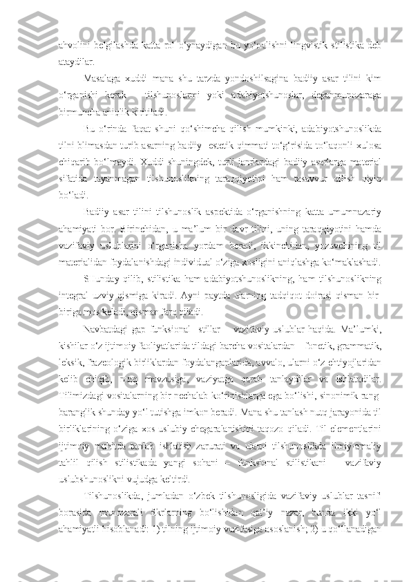 ahvolini   belgilashda   katta   rol   o‘ynaydigan   bu   yo‘nalishni   lingvistik   stilistika   deb
ataydilar.
Masalaga   xuddi   mana   shu   tarzda   yondoshilsagina   badiiy   asar   tilini   kim
o‘rganishi   kerak   –   tilshunoslarmi   yoki   adabiyotshunoslar,   deganmunozaraga
birmuncha aniqlik kiritiladi.
Bu   o‘rinda   faqat   shuni   qo‘shimcha   qilish   mumkinki,   adabiyotshunoslikda
tilni blimasdan turib asarning badiiy- estetik qimmati to‘g‘risida to‘laqonli xulosa
chiqarib   bo‘lmaydi.   Xuddi   shuningdek,   turli   janrlardagi   badiiy   asarlarga   material
sifatida   tayanmagan   tilshunoslikning   taraqqiyotini   ham   tasavvur   qilish   qiyin
bo‘ladi.
Badiiy   asar   tilini   tilshunoslik   aspektida   o‘rganishning   katta   umumnazariy
ahamiyati   bor.   Birinchidan,   u   ma’lum   bir   davr   tilini,   uning   taraqqiyotini   hamda
vazifaviy   uslublarini   o‘rganisha   yordam   beradi,   ikkinchidan,   yozuvchining   til
materialidan foydalanishdagi individual o‘ziga xosligini aniqlashga ko‘maklashadi.
SHunday   qilib,   stilistika   ham   adabiyotshunoslikning,   ham   tilshunoslikning
integral   uzviy   qismiga   kiradi.   Ayni   paytda   ularning   tadqiqot   doirasi   qisman   bir-
biriga mos keladi, qisman farq qiladi.
Navbatdagi   gap   funksional     stillar   –   vazifaviy   uslublar   haqida.   Ma’lumki,
kishilar o‘z ijtimoiy faoliyatlarida tildagi barcha vositalardan – fonetik, grammatik,
leksik, frazeologik birliklardan foydalanganlarida, avvalo, ularni o‘z ehtiyojlaridan
kelib   chiqib,   nutq   mavzusiga,   vaziyatga   qarab   tanlaydilar   va   ishlatadilar.
Tilimizdagi vositalarning bir nechalab ko‘rinishlarga ega bo‘lishi, sinonimik rang-
baranglik shunday yo‘l tutishga imkon beradi. Mana shu tanlash nutq jarayonida til
birliklarining   o‘ziga   xos   uslubiy   chegaralanishini   taqozo   qiladi.   Til   elementlarini
ijtimoiy   muhitda   tanlab   ishlatish   zarurati   va   ularni   tilshunoslikda   ilmiy-amaliy
tahlil   qilish   stilistikada   yangi   sohani   –   funksional   stilistikani   –   vazifaviy
uslubshunoslikni vujudga keltirdi.
Tilshunoslikda,   jumladan   o‘zbek   tilshunosligida   vazifaviy   uslublar   tasnifi
borasida   munozarali   fikrlarning   bo‘lishidan   qat’iy   nazar,   bunda   ikki   yo‘l
ahamiyatli hisoblanadi: 1) tilning ijtimoiy vazifasiga asoslanish; 2) u qo‘llanadigan 