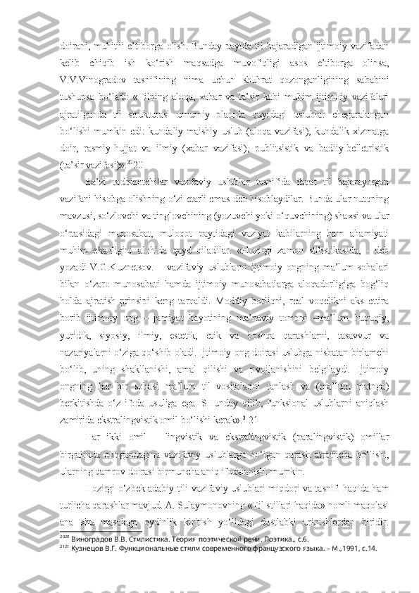 doirani, muhitni e’tiborga olish. Bunday paytda til bajaradigan ijtimoiy vazifadan
kelib   chiqib   ish   ko‘rish   maqsadga   muvofiqligi   asos   e’tiborga   olinsa,
V.V.Vinogradov   tasnifining   nima   uchun   shuhrat   qozonganligining   sababini
tushunsa   bo‘ladi:   «Tilning   aloqa,   xabar   va   ta’sir   kabi   muhim   ijtimoiy   vazifalari
ajratilganda   til   strukturasi   umumiy   planida   quyidagi   uslublar   chegaralangan
bo‘lishi   mumkin   edi:   kundaliy-maishiy   uslub   (aloqa   vazifasi),   kundalik-xizmatga
doir,   rasmiy-hujjat   va   ilmiy   (xabar   vazifasi),   publitsistik   va   badiiy-belletristik
(ta’sir vazifasi)». 20
20
Ba’zi   tadqiqotchilar   vazifaviy   uslublar   tasnifida   faqat   til   bajarayotgan
vazifani hisobga olishning o‘zi etarli emas deb hisoblaydilar. Bunda ular nutqning
mavzusi, so‘zlovchi va tinglovchining (yozuvchi yoki o‘quvchining) shaxsi va ular
o‘rtasidagi   munosabat,   muloqot   paytidagi   vaziyat   kabilarning   ham   ahamiyati
muhim   ekanligini   alohida   qayd   qiladilar.   «Hozirgi   zamon   stilistikasida,   -   deb
yozadi   V.G.Kuznetsov.   –   vazifaviy   uslublarni   ijtimoiy   ongning   ma’lum   sohalari
bilan   o‘zaro   munosabati   hamda   ijtimoiy   munosabatlarga   aloqadorligiga   bog‘liq
holda   ajratish   prinsipi   keng   tarqaldi.   Moddiy   borliqni,   real   voqelikni   aks   ettira
borib   ijtimoiy   ong   –   jamiyat   hayotining   ma’naviy   tomoni   –ma’lum   huquqiy,
yuridik,   siyosiy,   ilmiy,   estetik,   etik   va   boshqa   qarashlarni,   tasavvur   va
nazariyalarni o‘ziga qo‘shib oladi. Ijtimoiy ong doirasi uslubga nisbatan birlamchi
bo‘lib,   uning   shakllanishi,   amal   qilishi   va   rivojlanishini   belgilaydi.   Ijtimoiy
ongning   har   bir   sohasi   ma’lum   til   vositalarini   tanlash   va   (ma’lum   matnga)
berkitishda   o‘z   ifoda   usuliga   ega.   SHunday   qilib,   funksional   uslublarni   aniqlash
zamirida ekstralingvistik omil bo‘lishi kerak». 21
21
Har   ikki   omil   –   lingvistik   va   ekstralingvistik   (paralingvistik)   omillar
birgalikda   olingandagina   vazifaviy   uslublarga   bo‘lgan   qarash   atroflicha   bo‘lishi,
ularning qamrov doirasi birmuncha aniq ifodalanishi mumkin.
Hozirgi o‘zbek adabiy tili vazifaviy uslublari miqdori va tasnifi haqida ham
turlicha qarashlar mavjud. A. Sulaymonovning «Til stillari haqida» nomli maqolasi
ana   shu   masalaga   oydinlik   kiritish   yo‘lidagi   dastlabki   urinishlardan   biridir.
20 20
 Виноградов В.В. Стилистика. Теория поэтической речи. Поэтика., с.6.
21 21
 Кузнецов В.Г. Функциональные стили современного французского языка. – М.,1991, с.14. 