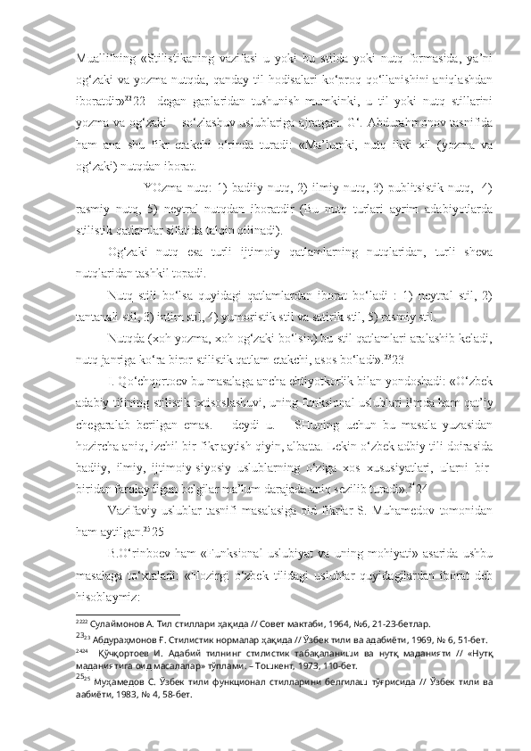 Muallifning   «Stilistikaning   vazifasi   u   yoki   bu   stilda   yoki   nutq   formasida,   ya’ni
og‘zaki  va yozma nutqda, qanday til  hodisalari  ko‘proq qo‘llanishini  aniqlashdan
iboratdir» 22
22     degan   gaplaridan   tushunish   mumkinki,   u   til   yoki   nutq   stillarini
yozma va og‘zaki  – so‘zlashuv uslublariga ajratgan. G‘. Abdurahmonov tasnifida
ham   ana   shu   fikr   etakchi   o‘rinda   turadi:   «Ma’lumki,   nutq   ikki   xil   (yozma   va
og‘zaki) nutqdan iborat.
  YOzma   nutq:   1)   badiiy  nutq,   2)   ilmiy   nutq,  3)   publitsistik   nutq,     4)
rasmiy   nutq,   5)   neytral   nutqdan   iboratdir   (Bu   nutq   turlari   ayrim   adabiyotlarda
stilistik qatlamlar sifatida talqin qilinadi).
Og‘zaki   nutq   esa   turli   ijtimoiy   qatlamlarning   nutqlaridan,   turli   sheva
nutqlaridan tashkil topadi.
Nutq   stili   bo‘lsa   quyidagi   qatlamlardan   iborat   bo‘ladi   :   1)   neytral   stil,   2)
tantanali stil, 3) intim stil, 4) yumoristik stil va satirik stil, 5) rasmiy stil.
Nutqda (xoh yozma, xoh og‘zaki bo‘lsin) bu stil qatlamlari aralashib keladi,
nutq janriga ko‘ra biror stilistik qatlam etakchi, asos bo‘ladi». 23
23 
I. Qo‘chqortoev bu masalaga ancha ehtiyotkorlik bilan yondoshadi: «O‘zbek
adabiy tilining stilistik ixtisoslashuvi, uning funksional uslublari ilmda ham qat’iy
chegaralab   berilgan   emas.   –   deydi   u.   –   SHuning   uchun   bu   masala   yuzasidan
hozircha aniq, izchil bir fikr aytish qiyin, albatta. Lekin o‘zbek adbiy tili doirasida
badiiy,   ilmiy,   ijtimoiy-siyosiy   uslublarning   o‘ziga   xos   xususiyatlari,   ularni   bir-
biridan farqlaydigan belgilar ma’lum darajada aniq sezilib turadi». 24
24
Vazifaviy   uslublar   tasnifi   masalasiga   oid   fikrlar   S.   Muhamedov   tomonidan
ham aytilgan. 25
25 
B.O‘rinboev   ham   «Funksional   uslubiyat   va   uning   mohiyati»   asarida   ushbu
masalaga   to‘xtaladi:   «Hozirgi   o‘zbek   tilidagi   uslublar   quyidagilardan   iborat   deb
hisoblaymiz: 
22 22
 Сулаймонов А.   Тил стиллари ҳақида // Совет мактаби, 1964, №6, 21-23-бетлар.
23
23
  Абдураҳмонов Ғ. Стилистик нормалар ҳақида // Ўзбек тили ва адабиёти, 1969, № 6, 51-бет.
24 24
    Қўчқортоев   И.   Адабий   тилнинг   стилистик   табақаланиши   ва   нутқ   маданияти   //   «Нутқ
маданиятига оид масалалар» тўплами. – Тошкент, 1973, 110-бет.
25
25
  Муҳамедов   С.   Ўзбек   тили   функционал   стилларини   белгилаш   тўғрисида   //   Ўзбек   тили   ва
аабиёти, 1983, № 4, 58-бет. 
