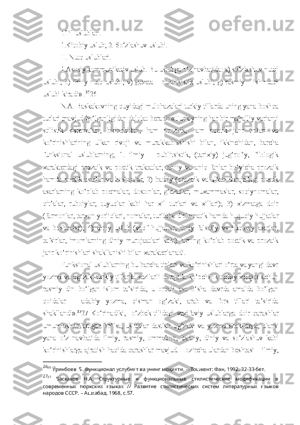 I.Til uslublari.
1.Kitobiy uslub; 2. So‘zlashuv uslubi.
II. Nutq uslublari.
1.Asosiy kommunikativ uslub. Bu uslubga o‘z navbatida: a) so‘zlashuv nutqi
uslubi;  b)  ilmiy nutq uslubi;  v)  gazeta  – publitsistik  uslubi;  g)  rasmiy – ish nutqi
uslubi kiradi» . 26
26
N.A. Baskakovning quyidagi mulohazalari turkiy tillarda uning yana boshqa
turlari mavjud bo‘lganligidan dalolat beradi: «Turkiyning har bir mahalliy varianti
stilistik   sistemalari,   birinchidan,   ham   prozaik,   ham   poetik   janr   tiplari   va
ko‘rinishlarining   ulkan   rivoji   va   murakkablashishi   bilan,   ikkinchidan,   barcha
funksional   uslublarning;   1.   ilmiy   –   publitsistik,   (tarixiy)   jug‘rofiy,   filologik
xarakterdagi   prozaik   va   poetik   traktatlar,   tabiiy   va   aniq   fanlar   bo‘yicha   prozaik
hamda   poetik  asarlar   va  boshqalar;   2)   badiiy   (prozaik   va  ulkan   darajadagi   poetik
asarlarning   ko‘plab   poemalar,   dostonlar,   g‘azallar,   muxammaslar,   soqiynomalar,
qit’alar,   ruboiylar,   tuyuqlar   kabi   har   xil   turlari   va   xillari);   3)   xizmatga   doir
(farmonlar, tarxon yorliqlari, nomalar, turlicha diplomatik hamda huquqiy hujjatlar
va   boshqalar);   4)   diniy   uslub   (vaqf   hujjatlar,   diniy   falsafiy   va   huquqiy   asarlar,
tafsirlar,   imomlarning   diniy   murojaatlari   kabi)   larning   ko‘plab   poetik   va   prozaik
janr ko‘rinishlari shakllanishi bilan xarakterlanadi. 
Funksional uslublarning bu barcha tiplari va ko‘rinishlari o‘rta va yangi davr
yozma va og‘zaki turkiy tillarda sezilarli darajada ko‘pchilik turkiy xalqlar uchun
rasmiy   din   bo‘lgan   islom   ta’sirida,   u   orqali   esa   o‘sha   davrda   amalda   bo‘lgan
qoidalar   –   adabiy   yozma,   qisman   og‘zaki,   arab   va   fors   tillari   ta’sirida
shakllandi». 27
27   Ko‘rinadiki,     o‘zbek   tilidagi   vazifaviy   uslublarga   doir   qarashlar
umumlashtiriladigan   bo‘lsa,   uslublar   dastlab   og‘zaki   va   yozma   shakllarga,   ularni
yana   o‘z   navbatida   ilmiy,   rasmiy,   ommabop,   badiiy,   diniy   va   so‘zlashuv   kabi
ko‘rinishlarga ajratish haqida qarashlar mavjud. Hozircha ulardan beshtasi – ilmiy,
26
26
 Ўринбоев  Б. Функционал услубият ва унинг моҳияти. - -Тошкент: Фан, 1992, 32-33-бет.
27
27
  Баскаков   Н.А.   Структурные   и   функциональные   стилистические   модификации   в
современных   тюркских   языках   //   Развитие   стилистических   систем   литературных   языков
народов СССР. – Ашхабад, 1968, с.57. 