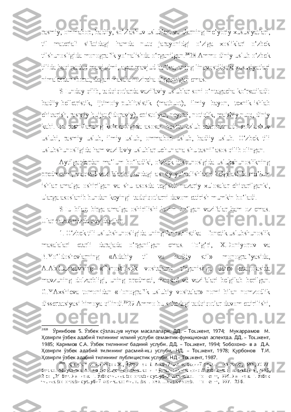 rasmiy, ommabop, badiiy, so‘zlashuv uslublari va ularning me’yoriy xususiyatlari,
til   materiali   sifatidagi   hamda   nutq   jarayonidgi   o‘ziga   xosliklari   o‘zbek
tilshunosligida monografik yo‘nalishda o‘rganilgan. 28
28 Ammo diniy uslub o‘zbek
tilida haqiqatdan mavjudmi, agar mavjud bo‘lsa, uning lingvostilistik xususiyatlari
nimalardan iborat, degan masala hozircha o‘rganilgan emas.
SHunday qilib, tadqiqotlarda vazifaviy uslublar soni o‘ntagacha ko‘rsatiladi:
badiiy-belletristik,   ijtimoiy-publitsistik   (matbuot),   ilmiy   bayon,   texnik-ishlab
chiqarish, rasmiy-hujjat (idoraviy), epistolyar, neytral, notiqlik, maishiy nutq, diniy
kabi.   Bu   tasniflarning   ko‘pchiligida   asosan   beshta   uslub   takrorlanadi:   so‘zlashuv
uslubi,   rasmiy   uslub,   ilmiy   uslub,   ommabop   uslub,   badiiy   uslub.   O‘zbek   tili
uslubshunosligida ham vazifaviy uslublar uchun ana shu tasnif asos qilib olingan.
Aytilganlardan   ma’lum  bo‘ladiki,  o‘zbek   tilshunoslgida  uslubshunoslikning
predmetini,   maqsad   vazifalarini,  undagi   asosiy   yo‘nalishlarni   belgilashda   ma’lum
ishlar   amalga   oshirilgan   va   shu   asosda   tegishli   nazariy   xulosalar   chiqarilganki,
ularga asoslanib bundan keyingi  tadqiqotlarni davom ettirish mumkin bo‘ladi.
SHu   bilan   birga   amalga   oshirilishi   lozim   bo‘lgan   vazifalar   ham   oz   emas.
Ular nazarimizda quyidagilar:
1. O‘zbek tili uslubshunosligida uning fonostilistika – fonetik uslubshunoslik
masalalari   etarli   darajada   o‘rganilgan   emas.   To‘g‘ri,   X.Doniyorov   va
B.Yo‘ldoshevlarning   «Adabiy   til   va   badiiy   stil»   monografiyasida,
A.Abduazizovning   «Fonostilistik   vositalarni   o‘rganishga   doir»   maqolasida
mavzuning   dolzarbligi,   uning   predmeti,   maqsad   va   vazifalari   belgilab   berilgan.
G.YAxshieva   tomonidan   «Fonografik   uslubiy   vositalar»   nomi   bilan   nomzodlik
dissertatsiyasi himoya qilindi. 29
29 Ammo bu sohadagi tadqiqotlar davom ettirilishi,
28 28
    Ўринбоев   Б.   Ўзбек   сўзлашув   нутқи   масалалари.   ДД.   –   Тошкент,   1974;     Мукаррамов     М.
Ҳозирги ўзбек адабий тилининг илмий услуби семантик-функционал аспектда. ДД. – Тошкент,
1985;   Каримов   С.А.   Ўзбек   тилининг   бадиий   услуби.   ДД.   –   Тошкент,   1994;   Бобохоно-   в   а     Д.А.
Ҳозирги   ўзбек   адабий   тилининг   расмий-иш   услуби,   НД.   –   Тошкент,   1978;   Қурбонов     Т.И.
Ҳозирги ўзбек адабий тилининг публицистик услуби. НД – Тошкент, 1987.
29
29
    Қ   а   р  а   н   г:   Дониёров   Х.,   Йўлдошев   Б.   Адабий   тил  ва   бадиий   стиль.  –   Тошкент,   1988,  70-77-
бетлар. Абдуазизов А.   Фоностилистик воситаларнинг ўрганилишига доир // Ўзбек тили ва адабиёти, 1985,
2-сон, 24-бет. Яхшиева Г. Ўзбек тилида фонографик услубий воситалар. – Тошкент, 1996. Яхшиева Г. Ўзбек
тилида фонографик услубий воситалар: Филол.фан.номз. …дис.автореф. – Тошкент, 1997. –25 б.  