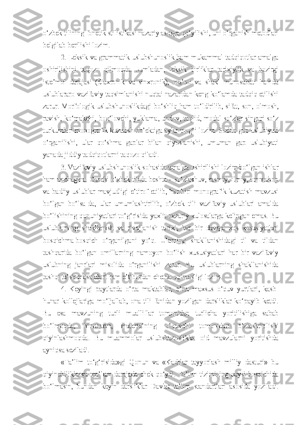 o‘zbek tilining fonetik stilistikasi nazariy asosga qo‘yilishi, uni o‘rganish metodlari
belgilab berilishi lozim.
2. Leksik va grammatik uslubshunoslik ham mukammal tadqiqotlar amalga
oshirilishini   taqozo   qilmoqda.   Jumladan,   leksik   birliklar   tarixiylik   va   hozirgi
iste’mol   darajasi   (diaxronik   va   sinxronik),   ma’no   va   shakl   munosabati   hamda
uslublararo vazifaviy taqsimlanishi nuqtai nazaridan keng ko‘lamda tadqiq etilishi
zarur.   Morfologik   uslubshunoslikdagi   bo‘shliq   ham   to‘ldirilib,   sifat,  son,   olmosh,
ravish, ko‘makchi, bog‘lovchi, yuklama, undov, taqlid, modal so‘zlar singari so‘z
turkumlari monografik kuzatish ob’ektiga aylanmog‘i lozim. Sodda gap uslubiyati
o‘rganilishi,   ular   qo‘shma   gaplar   bilan   qiyoslanishi,   umuman   gap   uslubiyati
yanada jiddiy tadqiqotlarni taqozo qiladi.
3. Vazifaviy uslubshunoslik sohasida amalga oshirilishi lozim bo‘lgan ishlar
ham anchagina. Garchi o‘zbek tilida beshta – so‘zlashuv, rasmiy, ilmiy, ommabop
va  badiiy   uslublar   mavjudligi   e’tirof   etilib,  har   biri   monografik  kuzatish   mavzusi
bo‘lgan   bo‘lsa-da,   ular   umumlashtirilib,   o‘zbek   tili   vazifaviy   uslublari   amalda
bo‘lishining qonuniyatlari to‘g‘risida yaxlit nazariy xulosalarga kelingan emas. Bu
uslublarning   shakllanish   va   rivojlanish   tarixi,   har   bir   davrga   xos   xususiyatlari
bosqichma-bosqich   o‘rganilgani   yo‘q.   Ularning   shakllanishidagi   til   va   tildan
tashqarida   bo‘lgan   omillarning   namoyon   bo‘lish   xususiyatlari   har   bir   vazifaviy
uslubning   janrlari   misolida   o‘rganilishi   zarur.   Bu   uslublarning   shakllanishida
tashqi ta’sir masalalari ham e’tibordan chetda qolmasligi lozim.
4.   Keyingi   paytlarda   o‘rta   maktablar,   o‘rta   maxsus   o‘quv   yurtlari,   kasb-
hunar   kollejlariga   mo‘ljallab,   ona   tili   fanidan   yozilgan   darsliklar   ko‘payib   ketdi.
Bu   esa   mavzuning   turli   mualliflar   tomonidan   turlicha   yoritilishiga   sabab
bo‘lmoqda,   binobarin,   materialning   o‘quvchi   tomonidan   o‘zlashtirilishi
qiyinlashmoqda.   Bu   muammolar   uslubshunoslikka   oid   mavzularni   yoritishda
ayniqsa seziladi.
«Ta’lim   to‘g‘risida»gi   Qonun   va   «Kadrlar   tayyorlash   milliy   dasturi»   bu
qiyinchiliklarga ma’lum darajada chek qo‘ydi. Ta’lim tizimining qaysi bosqichida
bo‘lmasin,   bundan   keyin   darsliklar   Davlat   ta’lim   standartlari   asosida   yoziladi. 