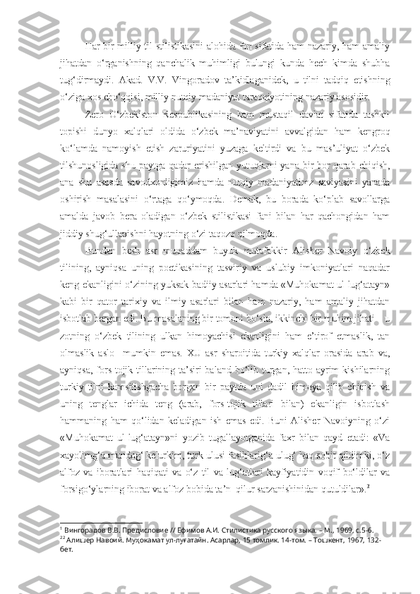 Har bir milliy til stilistikasini  alohida fan sifatida ham nazariy, ham amaliy
jihatdan   o‘rganishning   qanchalik   muhimligi   bulungi   kunda   hech   kimda   shubha
tug‘dirmaydi.   Akad.   V.V.   Vingoradov   ta’kidlaganidek,   u   tilni   tadqiq   etishning
o‘ziga xos cho‘qqisi, milliy nutqiy madaniyat taraqqiyotining nazariy asosidir. 1
Zero   O‘zbekiston   Respublikasining   ham   mustaqil   davlat   sifatida   tashkil
topishi   dunyo   xalqlari   oldida   o‘zbek   ma’naviyatini   avvalgidan   ham   kengroq
ko‘lamda   namoyish   etish   zaruriyatini   yuzaga   keltirdi   va   bu   mas’uliyat   o‘zbek
tilshunosligida shu  paytga qadar  erishilgan yutuqlarni  yana bir  bor  qarab chiqish,
ana   shu   asosda   savodxonligimiz   hamda   nutqiy   madaniyatimz   saviyasini   yanada
oshirish   masalasini   o‘rtaga   qo‘ymoqda.   Demak,   bu   borada   ko‘plab   savollarga
amalda   javob   bera   oladigan   o‘zbek   stilistikasi   fani   bilan   har   qachongidan   ham
jiddiy shug‘ullanishni hayotning o‘zi taqozo qilmoqda.
Bundan   besh   asr   muqaddam   buyuk   mutafakkir   Alisher   Navoiy   o‘zbek
tilining,   ayniqsa   uning   poetikasining   tasviriy   va   uslubiy   imkoniyatlari   naqadar
keng ekanligini o‘zining yuksak badiiy asarlari hamda «Muhokamat ul-lug‘atayn»
kabi   bir   qator   tarixiy   va   ilmiy   asarlari   bilan   ham   nazariy,   ham   amaliy   jihatdan
isbotlab bergan edi. Bu masalaning bir tomoni bo‘sla, ikkinchi bir muhim jihati – u
zotning   o‘zbek   tilining   ulkan   himoyachisi   ekanligini   ham   e’tirof   etmaslik,   tan
olmaslik   aslo     mumkin   emas.   XU   asr   sharoitida   turkiy   xalqlar   orasida   arab   va,
ayniqsa, fors-tojik tillarining ta’siri baland bo‘lib turgan, hatto ayrim  kishilarning
turkiy   tilni   kamsitishgacha   borgan   bir   paytda   uni   dadil   himoya   qilib   chiqish   va
uning   tenglar   ichida   teng   (arab,   fors-tojik   tillari   bilan)   ekanligin   isbotlash
hammaning   ham   qo‘lidan   keladigan   ish   emas   edi.   Buni   Alisher   Navoiyning   o‘zi
«Muhokamat   ul-lug‘atayn»ni   yozib   tugallayotganida   faxr   bilan   qayd   etadi:   «Va
xayolimg‘a mundog‘ kelurkim, turk ulusi fasihlarig‘a ulug‘ haq sobit qildimki, o‘z
alfoz   va   iboratlari   haqiqati   va   o‘z   til   va   lug‘atlari   kayfiyatidin   voqif   bo‘ldilar   va
forsigo‘ylarning iborat va alfoz bobida ta’n  qilur sarzanishinidan qutuldilar». 2
1
 Вингорадов В.В. Предисловие // Ефимов А.И. Стилистика русского языка. – М., 1969, с.5-6. 
2 2
 Алишер Навоий. Муҳокамат ул-луғатайн. Асарлар, 15 томлик. 14-том. – Тошкент, 1967, 132-
бет.  