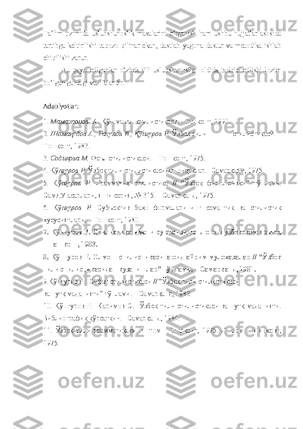 Ta’lim   tizimida   uslubshunoslik   masalarini   o‘rganish   ham   ushbu   hujjatlar   asosida
tartibga   keltirilishi   taqozo   qilinar   ekan,   dastlab   yagona   dastur   va   metodika   ishlab
chiqilishi zarur.
Bu   qayd   etilganlar   o‘zbek   tili   uslubshunosligi   oldida   tadqiq   etilishi   lozim
bo‘lgan galdagi vazifalardir.
Adabiyotlar:
1.  Мамажонов  А.   Қўшма гап стилистикаси.- Тошкент, 1990.
2.  Шомақудов А., Расулов И., Қўнғуров Р.  Ўзбек тили              стилистикаси. –
Тошкент, 1983.
3.  Содиқова М.  Феъл стилистикаси. – Тошкент, 1975.
4. Қў нғуров Р.  Ўзбек тили стилистикасидан очерклар.- Самарқанд, 1975.
5.   Қў нғуров   Р.   Грамматик   стилистика   //   “Ўзбек   филологияси”   тўплами.
СамДУ асарлари, янги серия, № 315. – Самарқанд, 1975.
6.   Қў нғуров   Р.   Субъектив   баҳо   формаларининг   семантик   ва   стилистик
хусусиятлари. – Тошкент, 1980.
7. Қў нғуров Р.   Стилистика имени существительного в узбекском языке.
– Ташкент, 1983.
8. Қў нғуров Р.   Олмош стилистикасига оид айрим мулоҳазалар // “Ўзбек
тили стилистикасидан кузатишлар” тўплами. – Самарқанд, 1981. 
9.Қў нғуров Р.   Сифат стилистикаси // “Ўзбек тили стилистикаси
ва нутқ маданияти” тўплами. – Самарқанд, 1982.
10.   Қў нғуров   Р.     Каримов   С.     Ўзбек   тили   стилистикаси   ва   нутқ   маданияти.
Библиографик кўрсаткич.– Самарқанд, 1984.
11.   Ўзбек   тили   грамматикаси.   I     том   –   Тошкент,   1975.   II     том   –   Тошкент,
1975. 