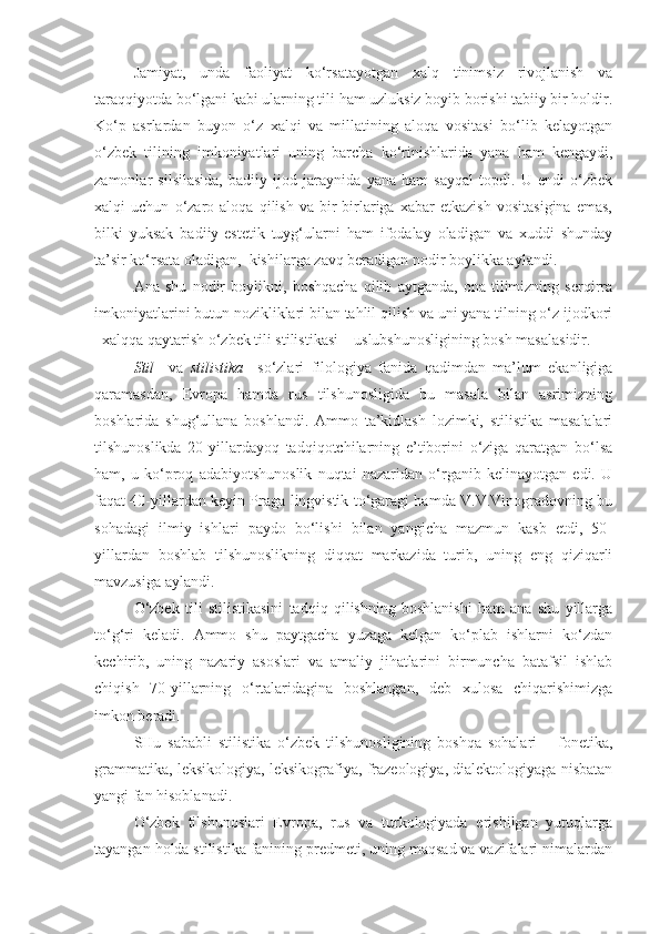 Jamiyat,   unda   faoliyat   ko‘rsatayotgan   xalq   tinimsiz   rivojlanish   va
taraqqiyotda bo‘lgani kabi ularning tili ham uzluksiz boyib borishi tabiiy bir holdir.
Ko‘p   asrlardan   buyon   o‘z   xalqi   va   millatining   aloqa   vositasi   bo‘lib   kelayotgan
o‘zbek   tilining   imkoniyatlari   uning   barcha   ko‘rinishlarida   yana   ham   kengaydi,
zamonlar   silsilasida,   badiiy   ijod   jaraynida   yana   ham   sayqal   topdi.   U   endi   o‘zbek
xalqi   uchun   o‘zaro   aloqa   qilish   va   bir-birlariga   xabar   etkazish   vositasigina   emas,
bilki   yuksak   badiiy-estetik   tuyg‘ularni   ham   ifodalay   oladigan   va   xuddi   shunday
ta’sir ko‘rsata oladigan,  kishilarga zavq beradigan nodir boylikka aylandi.
Ana   shu   nodir   boylikni,   boshqacha   qilib   aytganda,   ona   tilimizning   serqirra
imkoniyatlarini butun nozikliklari bilan tahlil qilish va uni yana tilning o‘z ijodkori
–xalqqa qaytarish o‘zbek tili stilistikasi – uslubshunosligining bosh masalasidir.
Stil     va   stilistika     so‘zlari   filologiya   fanida   qadimdan   ma’lum   ekanligiga
qaramasdan,   Evropa   hamda   rus   tilshunosligida   bu   masala   bilan   asrimizning
boshlarida   shug‘ullana   boshlandi.   Ammo   ta’kidlash   lozimki,   stilistika   masalalari
tilshunoslikda   20-yillardayoq   tadqiqotchilarning   e’tiborini   o‘ziga   qaratgan   bo‘lsa
ham,   u   ko‘proq   adabiyotshunoslik   nuqtai   nazaridan   o‘rganib   kelinayotgan   edi.   U
faqat 40-yillardan keyin Praga lingvistik to‘garagi hamda V.V.Vinogradovning bu
sohadagi   ilmiy   ishlari   paydo   bo‘lishi   bilan   yangicha   mazmun   kasb   etdi,   50-
yillardan   boshlab   tilshunoslikning   diqqat   markazida   turib,   uning   eng   qiziqarli
mavzusiga aylandi.
O‘zbek   tili   stilistikasini   tadqiq   qilishning   boshlanishi   ham   ana   shu   yillarga
to‘g‘ri   keladi.   Ammo   shu   paytgacha   yuzaga   kelgan   ko‘plab   ishlarni   ko‘zdan
kechirib,   uning   nazariy   asoslari   va   amaliy   jihatlarini   birmuncha   batafsil   ishlab
chiqish   70-yillarning   o‘rtalaridagina   boshlangan,   deb   xulosa   chiqarishimizga
imkon beradi.
SHu   sababli   stilistika   o‘zbek   tilshunosligining   boshqa   sohalari   –   fonetika,
grammatika, leksikologiya, leksikografiya, frazeologiya, dialektologiyaga nisbatan
yangi fan hisoblanadi.
O‘zbek   tilshunoslari   Evropa,   rus   va   turkologiyada   erishilgan   yutuqlarga
tayangan holda stilistika fanining predmeti, uning maqsad va vazifalari nimalardan 