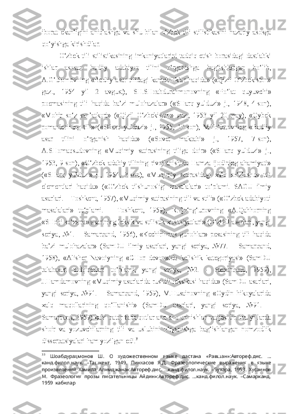 iborat   ekanligini   aniqlashga   va   shu   bilan   o‘zbek   tili   stilistikasini   nazariy   asosga
qo‘yishga kirishdilar.
O‘zbek   tili   stilistikasining   imkoniyatlarini   tadqiq   etish   borasidagi   dastlabki
ishlar   asosan   badiiy   adabiyot   tilini   o‘rganishga   bag‘ishlangan   bo‘lib,
A.G‘ulomovning  «Badiiy   asar  tilidagi   kamchiliklar   haqida»  («Qizil  O‘zbekiston»
gaz.,   1954   yil   2   avgust),   SH.SHoabdurahmonovning   «Po‘lat   quyuvchi»
poemasining   tili   haqida   ba’zi   mulohazalar»   («SHarq   yulduzi»   j.,   1948,   4-son),
«Mohir   so‘z   san’atkori»   («Qizil   O‘zbekiston»   gaz.,   1953   yil   20   may),   «Oybek
romanlarining   tili»   («SHarq   yulduzi»   j.,   1955,   10-son),   M.Po‘latovning   «Badiiy
asar   tilini   o‘rganish   haqida»   («Sovet   maktabi»   j.,   1957,   7-son),
A.SHomaqsudovning   «Muqimiy   satirasining   tiliga   doir»   («SHarq   yulduzi»   j.,
1953,   9-son),   «O‘zbek   adabiy   tilining   rivojlanishida   Hamza   ijodining   ahamiyati»
(«SHarq   yulduzi»   j.,   1954,   3-son),   «Muqimiy   satirasidagi   xalq   so‘zlashuv   tili
elementlari   haqida»   («O‘zbek   tilshunosligi   masalalari»   to‘plami.   SAGU   ilmiy
asarlari. – Toshkent, 1957), «Muqimiy satirasining tili va stili» («O‘zbek adabiyoti
masalalari»   to‘plami.   –   Toshkent,   1959),   R.Qo‘ng‘urovning   «A.Qahhorning
«SHohi so‘zana» asarining leksik va stilistik xususiyatlari» (O‘zDU asarlari, yangi
seriya,   №1.   –   Samarqand,   1956),   «Kechirilmas   gunohlar»   pesasining   tili   haqida
ba’zi   mulohazalar»   (SamDU   ilmiy   asarlari,   yangi   seriya,   №77.   –   Samarqand,
1958),   «Alisher   Navoiyning   «CHor   devon»ida   kelishik   kategoriyasi»   (SamDU
talabalari   tadqiqotlari   to‘plami,   yangi   seriya,   №2.   –   Samarqand,   1959),
J.Hamdamovning «Muqimiy asarlarida rus tili leksikasi haqida» (SamDU asarlari,
yangi   seriya,   №91.   –   Samarqand,   1959),   M.Husainovning   «Oydin   hikoyalarida
xalq   maqollarining   qo‘llanishi»   (SamDU   asarlari,   yangi   seriya,   №91.   –
Samarqand, 1959) kabi qator tadqiqotlar ana shu urinishlar natijasidir. Bu yillarda
shoir   va   yozuvchilarning   tili   va   uslubini   o‘rganishga   bag‘ishlangan   nomzodlik
dissertatsiyalari ham yozilgan edi. 3
3 3
  Шоабдураҳмонов   Ш.   О   художественном   языке   дастана   «Равшан»:Автореф.дис.   …
канд.филол.наук.   –Ташкент,   1949.   Пинхасов   Я.Д.   Фразеологические   выражения   в   языке
произведений   Хамида   Алимджана»:Автореф.дис.   …канд.филол.наук.   –Бухара,   1953.   Хусаинов
М.   Фразеология   прозы   писательницы   Айдин»:Автореф.дис.   …канд.филол.наук.   –Самарканд,
1959  кабилар 