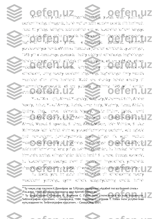 Ammo   badiiy   asar   tilini   o‘rganish   borasida   yuzaga   kelgan   yuqoridagi
asarlarni hisobga olmaganda, bu ish ma’lum tartib va tizim asosida olib borilmadi.
Faqat   60-yillarga   kelibgina   tadqiqotchilar   soni   va   kuzatishlar   ko‘lami   kengaya
bordi.   Bunda   sobiq   Ittifoq   miqyosida   badiiy   asar   tilini   o‘rganish   muammolariga
bag‘ishlab   1951-1959   yillarda   «Literaturnaya   gazeta»da,   «Vopros ы
yaz ы koznaniya» hamda «Vopros ы  literatur ы » jurnallari sahifalarida uyushtirilgan,
1965   yili   «Literaturnaya   gazeta»da     badiiy   adabiyoti   stilistikasiga   bpg‘ishlangan
bahslar   ijobiy   rol   o‘ynadi.   «O‘zbek   tili   va   adabiyoti»,   «SHarq   yulduzi»,   «Sovet
maktabi»   jurnallari   sahifalarida,   ko‘plab   ilmiy   to‘plamlarda   o‘zbek   tili
stilistikasini,   uning   nazariy   asoslarini   o‘rganishga   bag‘ishlangan   ilmiy-metodik
maqolalar   e’lon   qilina   boshlandi.   Xuddi   ana   shunday   bahslar   «Badiiy   til
muammolari»   mavzusida   «SHarq   yulduzi»   jurnalining   1985   yil   1-sonidan
e’tiboran boshlab berildi. 4
 
YUsuf Xos Hojib, Ahmad YUgnakiy, Rabg‘uziy,Muhammad Solih, Alisher
Navoiy,   Bobur,   YUsuf   Amiriy,   Durbek,   Umar   Boqiy,   Muqimiy,   Furqat,   Abdulla
Qodiriy,   Elbek,   Hamza   Hakimzoda   Niyoziy,   G‘afur   G‘ulom,   Oybek,   Hamid
Olimjon, Abdulla Qahhor, Komil YAshin, Zulfiya, SHarof Rashidov, Oydin, Said
Ahmad,   Maqsud   SHayxzoda,   SHuhrat,   Asqad   Muxtor,   Erkin   Vohidov,   SHukur
Xolmirzaev   kabi   ko‘plab   shoir   va   yozuvchilarimizning   asarlarini,   xalq   og‘zaki
ijodi   namunalarini,   jumhuriyatimizda   paydo   bo‘lgan   ilk   vaqtli   matbuot
materiallarini   til   aspektida   o‘rganishga   bag‘ishlangan   monografik   kuzatishlar
tadqiqotchilarimizning   keng   yo‘lga   tushib   olganligidan,   bu   boradagi   ishlarning
birmuncha   tartibga   solinganligidan   dalalot   berdi. 5
  SHu   narsa   diqqatga   sazovorki,
bu   kuzatishlarning   aksariyat   qismi   til   materialini   lingvostilistik   yo‘nalishda
o‘rganishga, ijodkorlarning indiviual tili va uslubini tadqiq etishga bag‘ishlangan.
Bu   davrda   yana   bir   guruh   olimlar   o‘zbek   tili   stilistikasining   nazariy
masalalarini   yoritishga,   ayrim   stilistik   kategoriyalarning   amalda   bo‘lish
4 4
 Бу чиқишлар таҳлили Х.Дониёров  ва Б.Йўлдошевларнинг «Адабий тил ва бадиий стиль» 
(Тошкент, 1988) китобида бирмунча кенг ёритиб берилган. 
5 5
  Бу   ҳақда   қаранг:   Қўнғуров   Р.,   Каримов   С.   Ўзбек   тили   стилистикаси   ва   нутқ   маданияти.
Библиографик   кўрсаткич.   –   Самарқанд,   1984;   Каримов   С.,   Жўраев   Т.   Ўзбек   тили   услубиятива
нутқ маданияти. Библиографик кўрсаткич. – Самарқанд, 2001. 