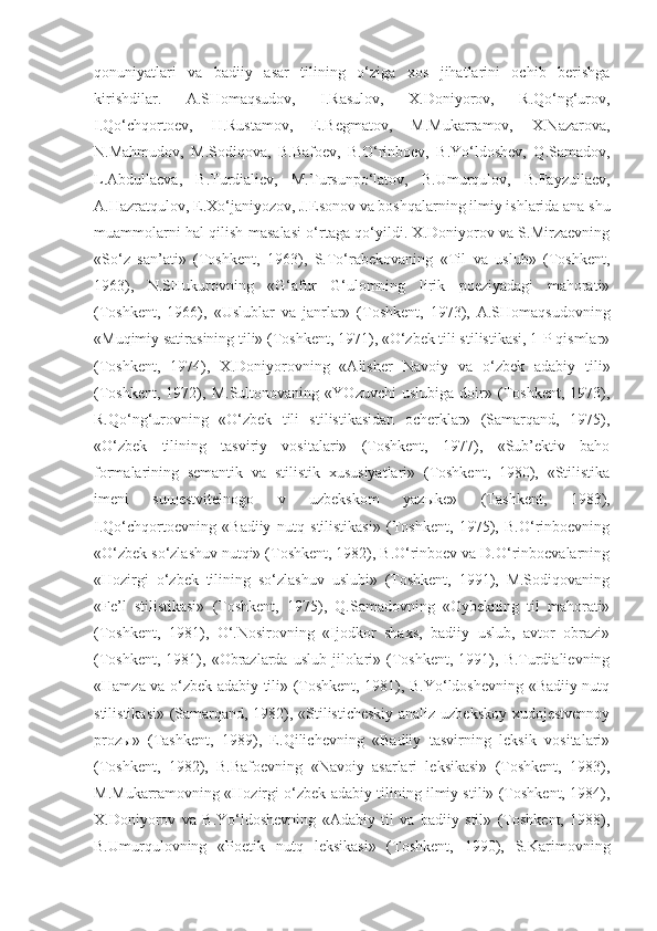 qonuniyatlari   va   badiiy   asar   tilining   o‘ziga   xos   jihatlarini   ochib   berishga
kirishdilar.   A.SHomaqsudov,   I.Rasulov,   X.Doniyorov,   R.Qo‘ng‘urov,
I.Qo‘chqortoev,   H.Rustamov,   E.Begmatov,   M.Mukarramov,   X.Nazarova,
N.Mahmudov,   M.Sodiqova,   B.Bafoev,   B.O‘rinboev,   B.Yo‘ldoshev,   Q.Samadov,
L.Abdullaeva,   B.Turdialiev,   M.Tursunpo‘latov,   B.Umurqulov,   B.Fayzullaev,
A.Hazratqulov, E.Xo‘janiyozov, J.Esonov va boshqalarning ilmiy ishlarida ana shu
muammolarni hal qilish masalasi o‘rtaga qo‘yildi. X.Doniyorov va S.Mirzaevning
«So‘z   san’ati»   (Toshkent,   1963),   S.To‘rabekovaning   «Til   va   uslub»   (Toshkent,
1963),   N.SHukurovning   «G‘afur   G‘ulomning   lirik   poeziyadagi   mahorati»
(Toshkent,   1966),   «Uslublar   va   janrlar»   (Toshkent,   1973),   A.SHomaqsudovning
«Muqimiy satirasining tili» (Toshkent, 1971), «O‘zbek tili stilistikasi, 1-P qismlar»
(Toshkent,   1974),   X.Doniyorovning   «Alisher   Navoiy   va   o‘zbek   adabiy   tili»
(Toshkent,   1972),   M.Sultonovaning   «YOzuvchi   uslubiga   doir»   (Toshkent,   1973),
R.Qo‘ng‘urovning   «O‘zbek   tili   stilistikasidan   ocherklar»   (Samarqand,   1975),
«O‘zbek   tilining   tasviriy   vositalari»   (Toshkent,   1977),   «Sub’ektiv   baho
formalarining   semantik   va   stilistik   xususiyatlari»   (Toshkent,   1980),   «Stilistika
imeni   su щ estvitelnogo   v   uzbekskom   yaz ы ke»   (Tashkent,   1983),
I.Qo‘chqortoevning   «Badiiy   nutq   stilistikasi»   (Toshkent,   1975),   B.O‘rinboevning
«O‘zbek so‘zlashuv nutqi» (Toshkent, 1982), B.O‘rinboev va D.O‘rinboevalarning
«Hozirgi   o‘zbek   tilining   so‘zlashuv   uslubi»   (Toshkent,   1991),   M.Sodiqovaning
«Fe’l   stilistikasi»   (Toshkent,   1975),   Q.Samadovning   «Oybekning   til   mahorati»
(Toshkent,   1981),   O‘.Nosirovning   «Ijodkor   shaxs,   badiiy   uslub,   avtor   obrazi»
(Toshkent,  1981),  «Obrazlarda  uslub  jilolari»  (Toshkent,  1991),  B.Turdialievning
«Hamza va o‘zbek adabiy tili» (Toshkent, 1981), B.Yo‘ldoshevning «Badiiy nutq
stilistikasi» (Samarqand, 1982), «Stilisticheskiy analiz uzbekskoy xudojestvennoy
proz ы »   (Tashkent,   1989),   E.Qilichevning   «Badiiy   tasvirning   leksik   vositalari»
(Toshkent,   1982),   B.Bafoevning   «Navoiy   asarlari   leksikasi»   (Toshkent,   1983),
M.Mukarramovning «Hozirgi o‘zbek adabiy tilining ilmiy stili» (Toshkent, 1984),
X.Doniyorov   va   B.Yo‘ldoshevning   «Adabiy   til   va   badiiy   stil»   (Toshkent,   1988),
B.Umurqulovning   «Poetik   nutq   leksikasi»   (Toshkent,   1990),   S.Karimovning 