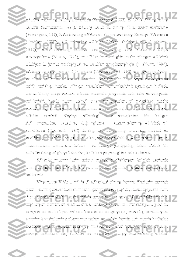 «Badiiy matnning uslubiy alomatlari» (Samarqand, 1992), «O‘zbek tilining badiiy
uslubi»   (Samarqand,   1992),   «Badiiy   uslub   va   tilning   ifoda   tasvir   vositalari»
(Samarqand, 199), E.Abdievning «YAz ы k i stil proizvedeniy Kamilya YAshena»
(Toshkent,   1990),   B.CHorievning   «G‘afur   G‘ulom   she’riyati   tili»   (Toshkent,
1990),   M.Bo‘ronovning   «Hamza   asarlari   tilining   ba’zi   leksik-morfologik
xususiyatlari»   (Nukus,   1991),   mualliflar   hamkorligida   nashr   qilingan   «O‘zbek
adabiyotida   janrlar   tipologiyasi   va   uslublar   rang-barangligi»   (Toshkent,   1984),
«Adabiy turlar va janrlar, 1-P tomlar» (Toshkent, 199-1992) kabi  monografiyalar
va   o‘quv   qo‘llanmalari   ana   shu   asarlar   jumlasidan   bo‘lib,   o‘rtaga   tashlangan   va
ochib   berishga   harakat   qilingan   masalalarni   umumlashtirib   aytadigan   bo‘lsak,
ularda   tilning   aloqa   vositasi   sifatida   muomala   jarayonida   turli   soha   va   vaziyatda
qo‘llanishi,   bunda   nutqni   tashkil   qilish   qonuniyatlari,   til   tizimidagi   barcha
vositalarning   imkoniyatlarini,   ma’no   nozikliklarini   aniqlash   stilistikaning   ob’ekti
sifatida   qaraladi.   Keyingi   yillardagi   katta   yutuqlardan   biri   bo‘lgan
A.SHomaqsudov,   I.Rasulov,   R.Qo‘ng‘urov,   H.Rustamovlarning   «O‘zbek   tili
stilistikasi»   (Toshkent,   1983)   darsligi   esa   bu   fanning   predmeti,   maqsad   va
vazifalari, til uslublari va nutq uslublari, vazifaviy uslublar, sinonimiya kabi qator
muammolarni   birmuncha   tartibli     va   batafsil   yoritganligi   bilan   o‘zbek   tili
stilistikasining to‘g‘ri yo‘ldan rivojlanib borayotganligidan dalolat beradi.
Stilistika   muammolarini   tadqiq   etishga   bag‘ishlangan   ko‘plab   asarlarda
uning   ta’rifiga   ham   to‘xtalib   o‘tilgan.   Ulardan   muhimlari   sifatida   quyidagilarni
keltiramiz:
Vingoradov   V.V.:   …milliy   til   stilistikasi   tilning   hamma   jihatlarini   qamrab
oladi – «uning tovush tuzilishini ham, grammatikasi, gug‘ati, frazeologiyasini ham.
Biroq   u   ma’lum   til   hodisasini   tarixiy   taraqqiyotdagi   yaxlit   til   qurilishining   ichki
bog‘langan   elementlari   sifatida   emas,   faqat   funksional   differensiatsiya,   u  yoki   bu
darajada   bir   xil   bo‘lgan   ma’no   ifodasida   bir-biriga   yaqin,   muvofiq,   parallel   yoki
sinonimik vositalarning o‘zaro munosabati va   ta’siri hamda turli nutqiy hodisalar
ekspressiv   ma’no   va   ottenkalarining   mos   kelishi   nuqtai   nazaridan   qarab   chiqadi;
boshqa   tomondan   esa,   stilistika   bu   hodisalarni   nutqiy   muomalaning   alohida 