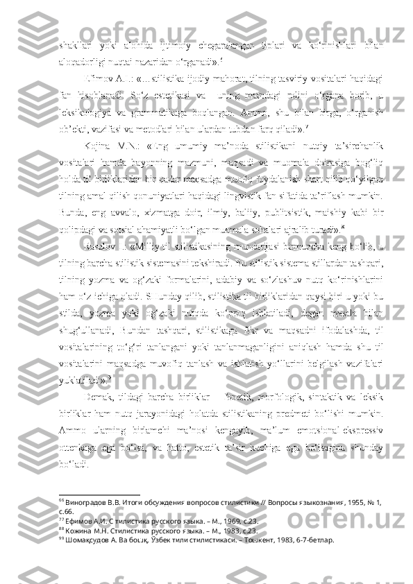 shakllari   yoki   alohida   ijtimoiy   chegaralangan   tiplari   va   ko‘rinishlari   bilan
aloqadorligi nuqtai nazaridan o‘rganadi». 6
Efimov A.I.: «…stilistika ijodiy mahorat, tilning tasviriy vositalari haqidagi
fan   hisoblanadi.   So‘z   estetikasi   va     uning   matndagi   rolini   o‘rgana   borib,   u
leksikologiya   va   grammatikaga   boqlangan.   Ammo,   shu   bilan   birga,   o‘rganish
ob’ekti, vazifasi va metodlari bilan ulardan tubdan farq qiladi». 7
Kojina   M.N.:   «Eng   umumiy   ma’noda   stilistikani   nutqiy   ta’sirchanlik
vositalari   hamda   bayonning   mazmuni,   maqsadi   va   muomala   doirasiga   bog‘liq
holda til birliklaridan bir qadar maqsadga muofiq foydalanish shart qilib qo‘yilgan
tilning amal qilish qonuniyatlari haqidagi lingvistik fan sifatida ta’riflash mumkin.
Bunda,   eng   avvalo,   xizmatga   doir,   ilmiy,   baliiy,   publitsistik,   maishiy   kabi   bir
qolipdagi va sotsial ahamiyatli bo‘lgan muomala sohalari ajralib turadi». 8
Rasulov I.: «Milliy til stilistikasining mundarijasi birmuncha keng bo‘lib, u
tilning barcha stilistik sistemasini tekshiradi. Bu stilistik sistema stillardan tashqari,
tilning   yozma   va   og‘zaki   formalarini,   adabiy   va   so‘zlashuv   nutq   ko‘rinishlarini
ham o‘z ichiga oladi. SHunday qilib, stilistika til birliklaridan qaysi biri u yoki bu
stilda,   yozma   yoki   og‘zaki   nutqda   ko‘proq   ishlatiladi,   degan   masala   bilan
shug‘ullanadi,   Bundan   tashqari,   stilistikaga   fikr   va   maqsadni   ifodalashda,   til
vositalarining   to‘g‘ri   tanlangani   yoki   tanlanmaganligini   aniqlash   hamda   shu   til
vositalarini   maqsadga   muvofiq   tanlash   va   ishlatish   yo‘llarini   belgilash   vazifalari
yuklatiladi». 9
Demak,   tildagi   barcha   birliklar   –   fonetik,   morfologik,   sintaktik   va   leksik
birliklar   ham   nutq   jarayonidagi   holatda   stilistikaning   predmeti   bo‘lishi   mumkin.
Ammo   ularning   birlamchi   ma’nosi   kengayib,   ma’lum   emotsional-ekspressiv
ottenkaga   ega   bo‘lsa,   va   hatto,   estetik   ta’sir   kuchiga   ega   bo‘lsagina   shunday
bo‘ladi.
6 6
 Виноградов В.В. Итоги обсуждения вопросов стилистики // Вопросы языкознания, 1955, № 1,
с.66.
7 7
 Ефимов А.И. С тилистика русского языка. – М., 1969, с.23.
8 8
 Кожина М.Н. Стилистика русского языка. – М., 1983, с.23.
9 9
 Шомақсудов А. Ва бошқ. Ўзбек тили стилистикаси. – Тошкент, 1983, 6-7-бетлар. 