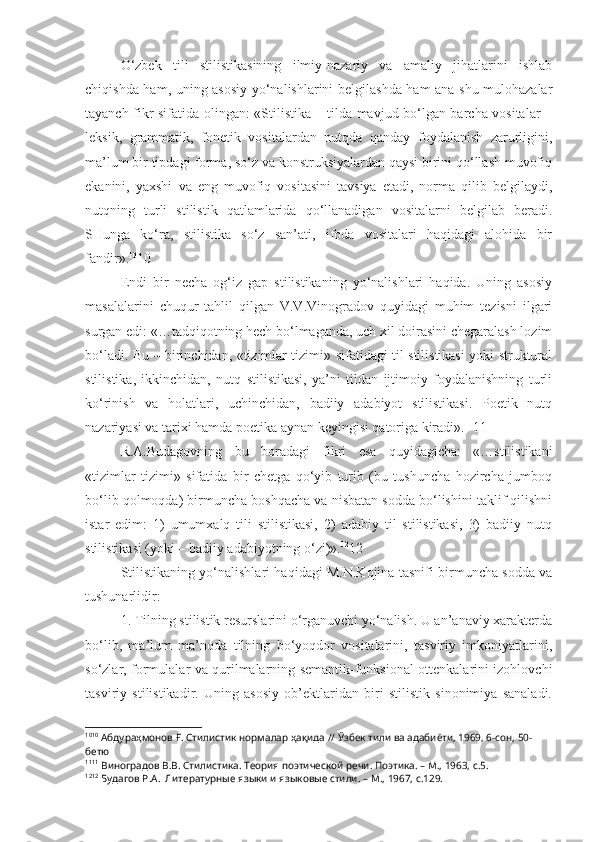 O‘zbek   tili   stilistikasining   ilmiy-nazariy   va   amaliy   jihatlarini   ishlab
chiqishda ham, uning asosiy yo‘nalishlarini belgilashda ham ana shu mulohazalar
tayanch fikr sifatida olingan: «Stilistika – tilda mavjud bo‘lgan barcha vositalar –
leksik,   grammatik,   fonetik   vositalardan   nutqda   qanday   foydalanish   zarurligini,
ma’lum bir tipdagi forma, so‘z va konstruksiyalardan qaysi birini qo‘llash muvofiq
ekanini,   yaxshi   va   eng   muvofiq   vositasini   tavsiya   etadi,   norma   qilib   belgilaydi,
nutqning   turli   stilistik   qatlamlarida   qo‘llanadigan   vositalarni   belgilab   beradi.
SHunga   ko‘ra,   stilistika   so‘z   san’ati,   ifoda   vositalari   haqidagi   alohida   bir
fandir». 10
10
Endi   bir   necha   og‘iz   gap   stilistikaning   yo‘nalishlari   haqida.   Uning   asosiy
masalalarini   chuqur   tahlil   qilgan   V.V.Vinogradov   quyidagi   muhim   tezisni   ilgari
surgan edi: «…tadqiqotning hech bo‘lmaganda, uch xil doirasini chegaralash lozim
bo‘ladi. Bu – birinchidan, «tizimlar tizimi» sifatidagi til stilistikasi yoki struktural
stilistika,   ikkinchidan,   nutq   stilistikasi,   ya’ni   tildan   ijtimoiy   foydalanishning   turli
ko‘rinish   va   holatlari,   uchinchidan,   badiiy   adabiyot   stilistikasi.   Poetik   nutq
nazariyasi va tarixi hamda poetika aynan keyingisi qatoriga kiradi». 11
11
R.A.Budagovning   bu   boradagi   fikri   esa   quyidagicha:   «…stilistikani
«tizimlar   tizimi»   sifatida   bir   chetga   qo‘yib   turib   (bu   tushuncha   hozircha   jumboq
bo‘lib qolmoqda) birmuncha boshqacha va nisbatan sodda bo‘lishini taklif qilishni
istar   edim:   1)   umumxalq   tili   stilistikasi,   2)   adabiy   til   stilistikasi,   3)   badiiy   nutq
stilistikasi (yoki – badiiy adabiyotning o‘zi)». 12
12
Stilistikaning yo‘nalishlari haqidagi M.N.Kojina tasnifi birmuncha sodda va
tushunarlidir:
1. Tilning stilistik resurslarini o‘rganuvchi yo‘nalish. U an’anaviy xarakterda
bo‘lib,   ma’lum   ma’noda   tilning   bo‘yoqdor   vositalarini,   tasviriy   imkoniyatlarini,
so‘zlar, formulalar va qurilmalarning semantik-funksional ottenkalarini izohlovchi
tasviriy   stilistikadir.   Uning   asosiy   ob’ektlaridan   biri   stilistik   sinonimiya   sanaladi.
10 10
 Абдураҳмонов Ғ. Стилистик нормалар ҳақида // Ўзбек тили ва адабиёти, 1969, 6-сон, 50-
бетю
11 11
 Виноградов В.В. Стилистика. Теория поэтической речи. Поэтика. – М., 1963, с.5.
12 12
 Будагов Р.А.  Литературные языки и языковые стили. – М., 1967, с.129. 