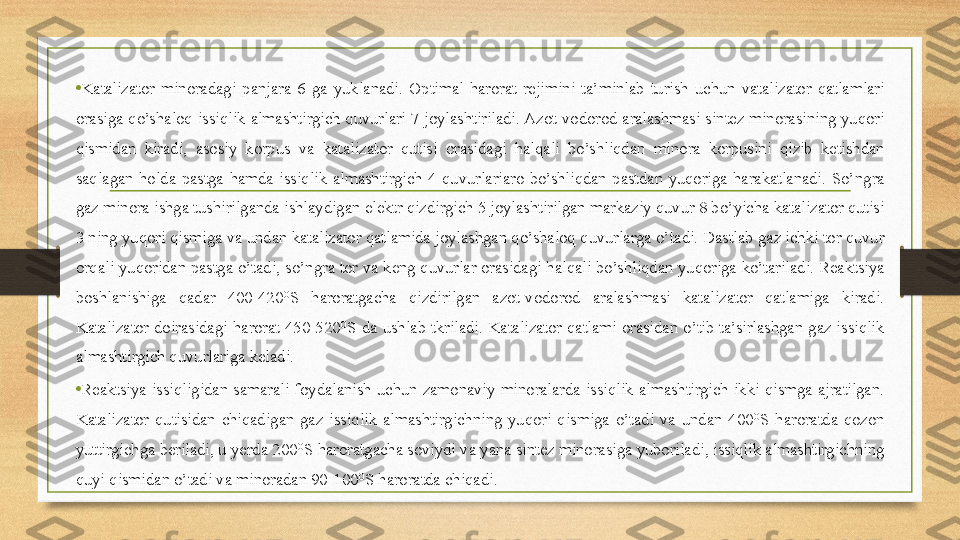 •
Katalizator  minoradagi  panjara  6  ga  yuklanadi.  Optimal  harorat  rejimini  ta’minlab  turish  uchun  vatalizator  qatlamlari 
orasiga qo’shaloq issiqlik  almashtirgich  quvurlari  7 joylashtiriladi. Azot-vodorod aralashmasi  sintez minorasining yuqori 
qismidan  kiradi,  asosiy  korpus  va  katalizator  qutisi  orasidagi  halqali  bo’shliqdan  minora  korpusini  qizib  ketishdan 
saqlagan  holda  pastga  hamda  issiqlik  almashtirgich  4  quvurlariaro  bo’shliqdan  pastdan  yuqoriga  harakatlanadi.  So’ngra 
gaz minora ishga tushirilganda ishlaydigan elektr qizdirgich 5 joylashtirilgan markaziy quvur 8 bo’yicha katalizator qutisi 
3 ning yuqori qismiga va undan katalizator qatlamida joylashgan qo’shaloq quvurlarga o’tadi. Dastlab gaz ichki tor quvur 
orqali yuqoridan pastga o’tadi, so’ngra tor va keng quvurlar orasidagi halqali bo’shliqdan yuqoriga ko’tariladi. Reaktsiya 
boshlanishiga  qadar  400-420 O
S  haroratgacha  qizdirilgan  azot-vodorod  aralashmasi  katalizator  qatlamiga  kiradi. 
Katalizator  doirasidagi  harorat  450-520 O
S  da  ushlab  tkriladi.  Katalizator  qatlami  orasidan  o’tib  ta’sirlashgan  gaz  issiqlik 
almashtirgich quvurlariga keladi.  
•
Reaktsiya  issiqligidan  samarali  foydalanish  uchun  zamonaviy  minoralarda  issiqlik  almashtirgich  ikki  qismga  ajratilgan. 
Katalizator  qutisidan  chiqadigan  gaz  issiqlik  almashtirgichning  yuqori  qismiga  o’tadi  va  undan  400 O
S  haroratda  qozon 
yuttirgichga beriladi, u yerda 200 O
S haroratgacha soviydi va yana sintez minorasiga yuboriladi, issiqlik almashtirgichning 
quyi qismidan o’tadi va minoradan 90-100 O
S haroratda chiqadi.  